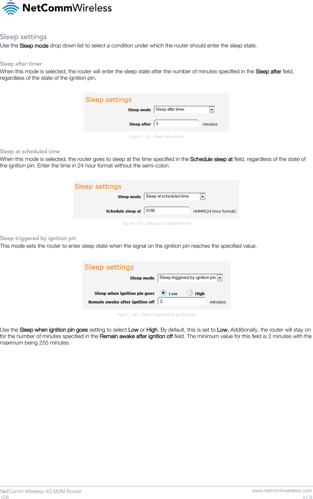   128  NetComm Wireless 4G M2M Router   www.netcommwireless.com v1.0 Sleep settings Use the Sleep mode drop down list to select a condition under which the router should enter the sleep state.  Sleep after timer When this mode is selected, the router will enter the sleep state after the number of minutes specified in the Sleep after field, regardless of the state of the ignition pin.   Figure 128 - Sleep after timer  Sleep at scheduled time When this mode is selected, the router goes to sleep at the time specified in the Schedule sleep at field, regardless of the state of the ignition pin. Enter the time in 24 hour format without the semi-colon.   Figure 129 - Sleep at scheduled time  Sleep triggered by ignition pin This mode sets the router to enter sleep state when the signal on the ignition pin reaches the specified value.   Figure 130 - Sleep triggered by ignition pin  Use the Sleep when ignition pin goes setting to select Low or High. By default, this is set to Low. Additionally, the router will stay on for the number of minutes specified in the Remain awake after ignition off field. The minimum value for this field is 2 minutes with the maximum being 255 minutes.     