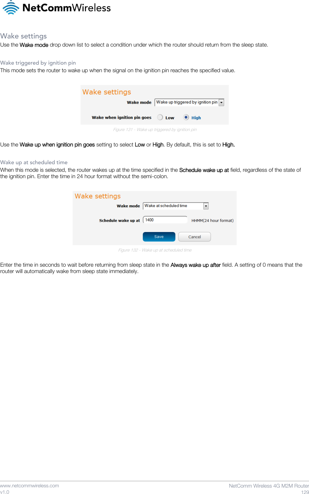    www.netcommwireless.com  NetComm Wireless 4G M2M Router  129 v1.0 Wake settings Use the Wake mode drop down list to select a condition under which the router should return from the sleep state.  Wake triggered by ignition pin This mode sets the router to wake up when the signal on the ignition pin reaches the specified value.   Figure 131 - Wake up triggered by ignition pin  Use the Wake up when ignition pin goes setting to select Low or High. By default, this is set to High.  Wake up at scheduled time When this mode is selected, the router wakes up at the time specified in the Schedule wake up at field, regardless of the state of the ignition pin. Enter the time in 24 hour format without the semi-colon.   Figure 132 - Wake up at scheduled time  Enter the time in seconds to wait before returning from sleep state in the Always wake up after field. A setting of 0 means that the router will automatically wake from sleep state immediately.    