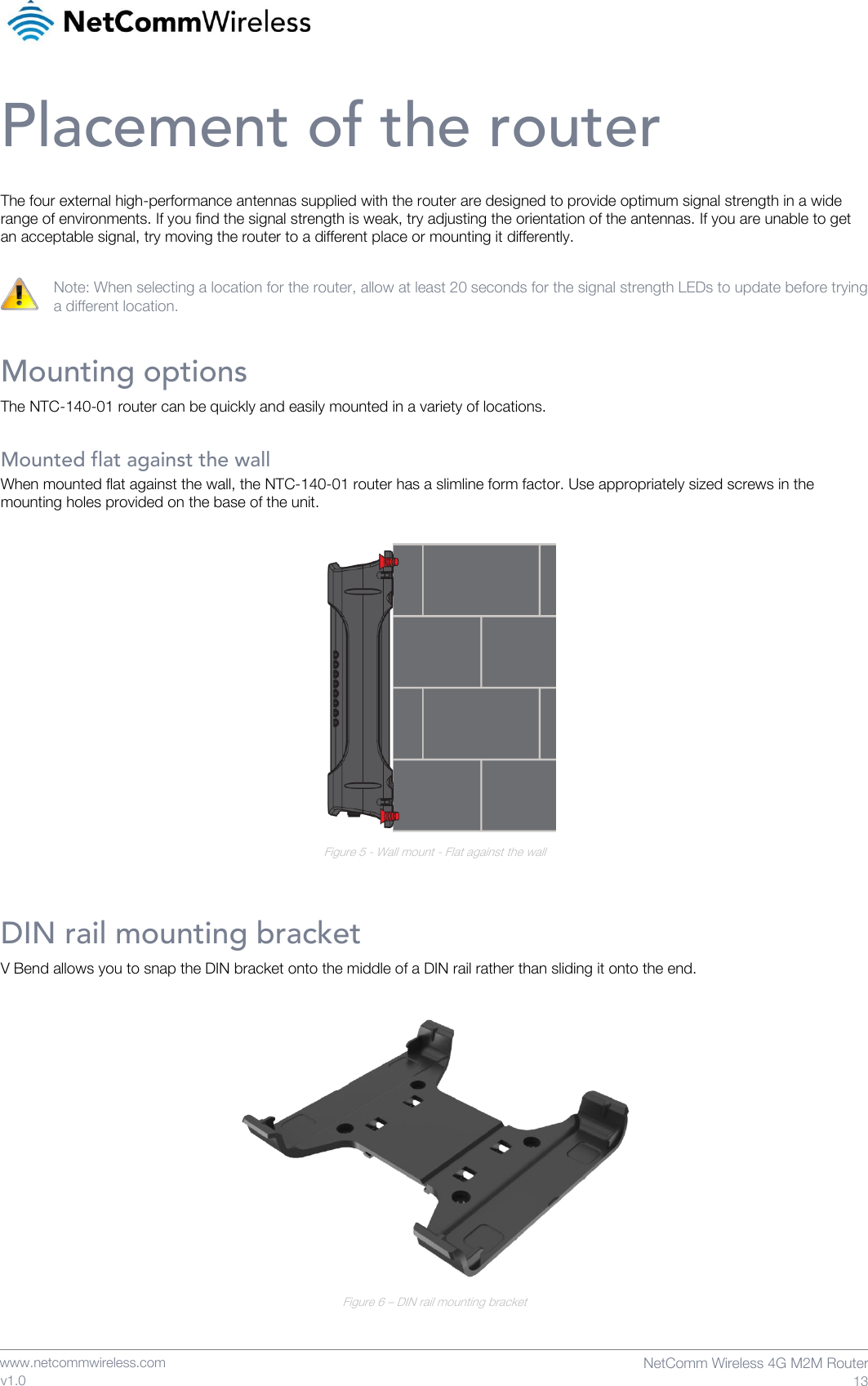    www.netcommwireless.com  NetComm Wireless 4G M2M Router  13 v1.0 Placement of the router The four external high-performance antennas supplied with the router are designed to provide optimum signal strength in a wide range of environments. If you find the signal strength is weak, try adjusting the orientation of the antennas. If you are unable to get an acceptable signal, try moving the router to a different place or mounting it differently.  Note: When selecting a location for the router, allow at least 20 seconds for the signal strength LEDs to update before trying a different location. Mounting options The NTC-140-01 router can be quickly and easily mounted in a variety of locations.  Mounted flat against the wall When mounted flat against the wall, the NTC-140-01 router has a slimline form factor. Use appropriately sized screws in the mounting holes provided on the base of the unit.   Figure 5 - Wall mount - Flat against the wall  DIN rail mounting bracket V Bend allows you to snap the DIN bracket onto the middle of a DIN rail rather than sliding it onto the end.   Figure 6 – DIN rail mounting bracket 