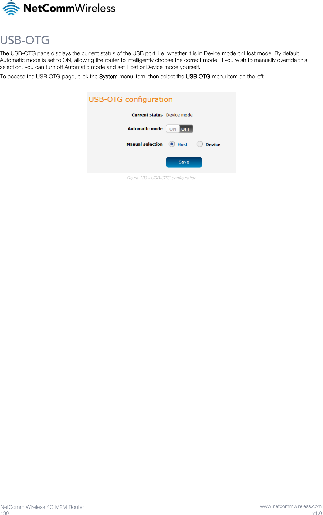   130  NetComm Wireless 4G M2M Router   www.netcommwireless.com v1.0 USB-OTG The USB-OTG page displays the current status of the USB port, i.e. whether it is in Device mode or Host mode. By default, Automatic mode is set to ON, allowing the router to intelligently choose the correct mode. If you wish to manually override this selection, you can turn off Automatic mode and set Host or Device mode yourself. To access the USB OTG page, click the System menu item, then select the USB OTG menu item on the left.   Figure 133 - USB-OTG configuration     