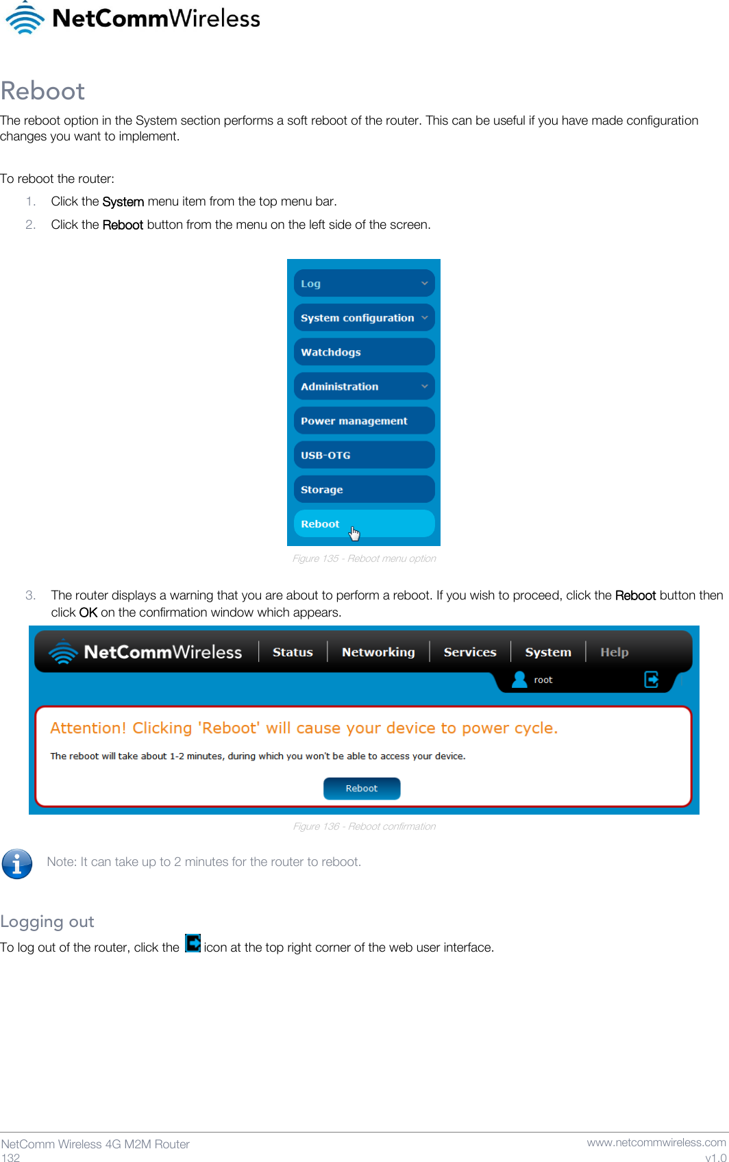   132  NetComm Wireless 4G M2M Router   www.netcommwireless.com v1.0 Reboot The reboot option in the System section performs a soft reboot of the router. This can be useful if you have made configuration changes you want to implement.  To reboot the router: 1. Click the System menu item from the top menu bar. 2. Click the Reboot button from the menu on the left side of the screen.   Figure 135 - Reboot menu option  3. The router displays a warning that you are about to perform a reboot. If you wish to proceed, click the Reboot button then click OK on the confirmation window which appears.   Figure 136 - Reboot confirmation  Note: It can take up to 2 minutes for the router to reboot.   Logging out To log out of the router, click the   icon at the top right corner of the web user interface.     