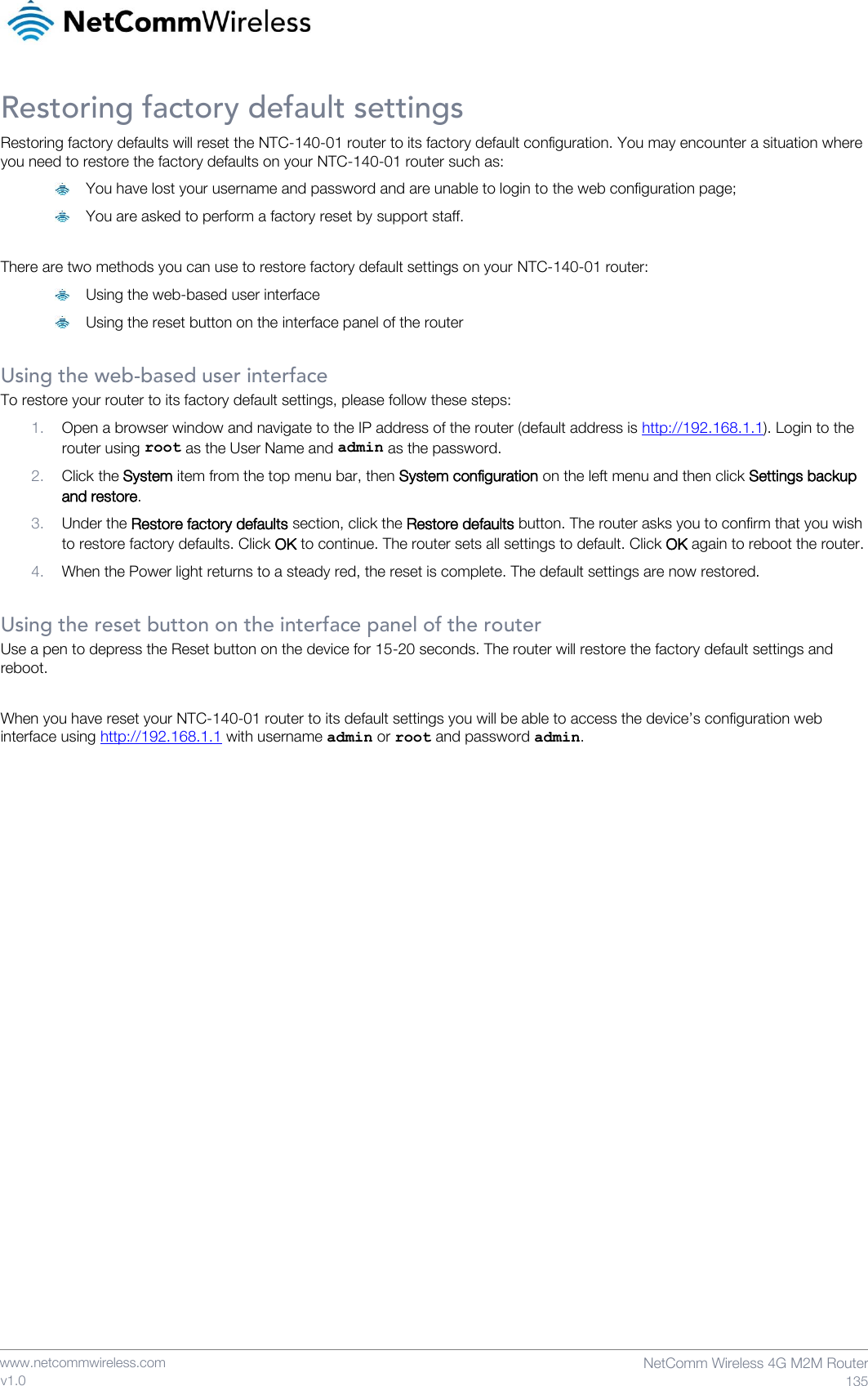    www.netcommwireless.com  NetComm Wireless 4G M2M Router  135 v1.0 Restoring factory default settings Restoring factory defaults will reset the NTC-140-01 router to its factory default configuration. You may encounter a situation where you need to restore the factory defaults on your NTC-140-01 router such as:  You have lost your username and password and are unable to login to the web configuration page;  You are asked to perform a factory reset by support staff.  There are two methods you can use to restore factory default settings on your NTC-140-01 router:  Using the web-based user interface  Using the reset button on the interface panel of the router  Using the web-based user interface To restore your router to its factory default settings, please follow these steps: 1. Open a browser window and navigate to the IP address of the router (default address is http://192.168.1.1). Login to the router using root as the User Name and admin as the password.  2. Click the System item from the top menu bar, then System configuration on the left menu and then click Settings backup and restore. 3. Under the Restore factory defaults section, click the Restore defaults button. The router asks you to confirm that you wish to restore factory defaults. Click OK to continue. The router sets all settings to default. Click OK again to reboot the router. 4. When the Power light returns to a steady red, the reset is complete. The default settings are now restored.  Using the reset button on the interface panel of the router Use a pen to depress the Reset button on the device for 15-20 seconds. The router will restore the factory default settings and reboot.  When you have reset your NTC-140-01 router to its default settings you will be able to access the device’s configuration web interface using http://192.168.1.1 with username admin or root and password admin.     