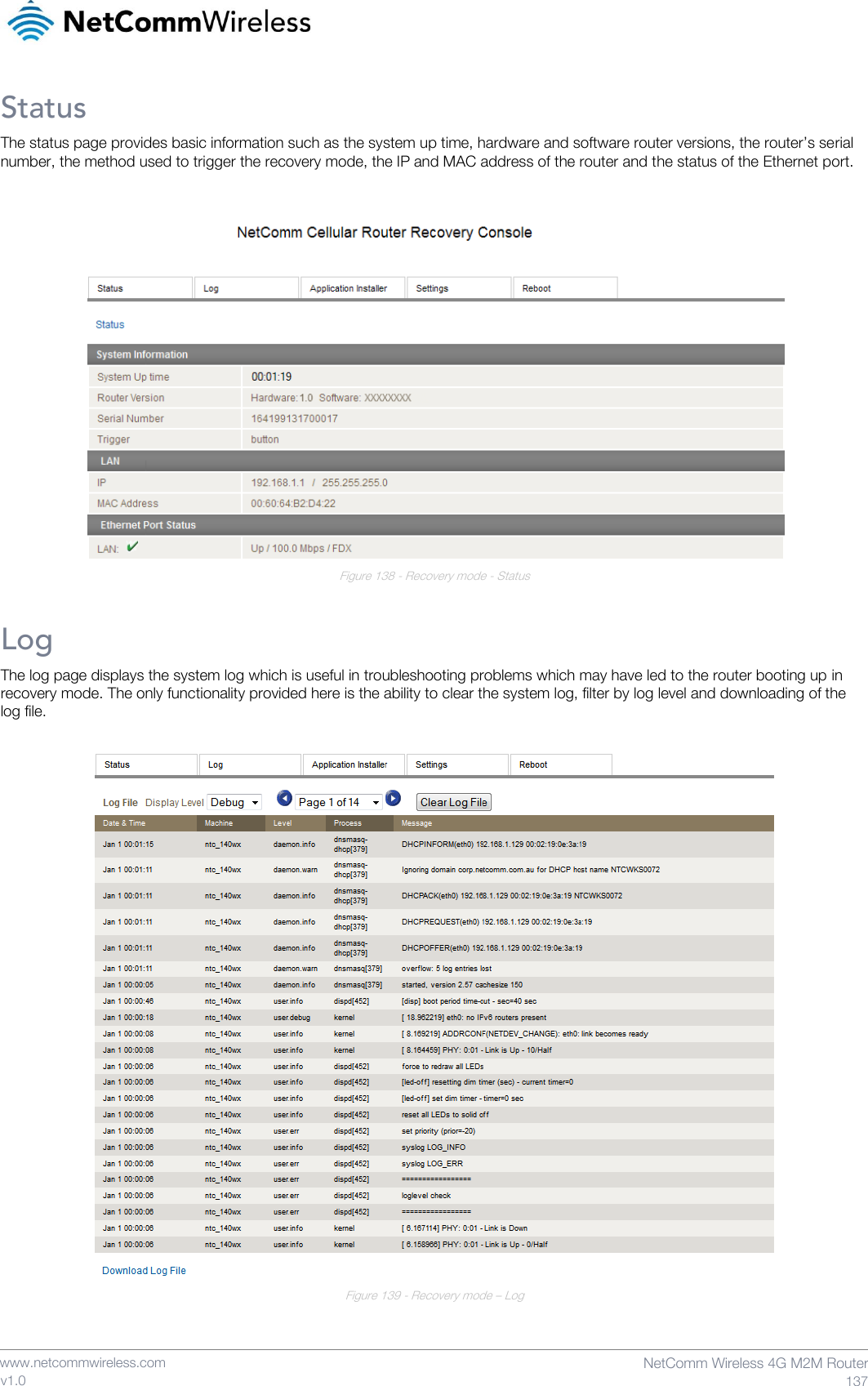    www.netcommwireless.com  NetComm Wireless 4G M2M Router  137 v1.0 Status The status page provides basic information such as the system up time, hardware and software router versions, the router’s serial number, the method used to trigger the recovery mode, the IP and MAC address of the router and the status of the Ethernet port.   Figure 138 - Recovery mode - Status Log The log page displays the system log which is useful in troubleshooting problems which may have led to the router booting up in recovery mode. The only functionality provided here is the ability to clear the system log, filter by log level and downloading of the log file.   Figure 139 - Recovery mode – Log   