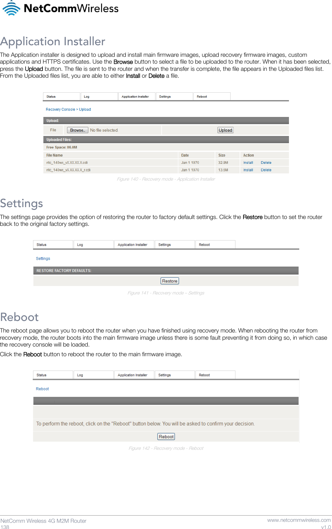   138  NetComm Wireless 4G M2M Router   www.netcommwireless.com v1.0 Application Installer The Application installer is designed to upload and install main firmware images, upload recovery firmware images, custom applications and HTTPS certificates. Use the Browse button to select a file to be uploaded to the router. When it has been selected, press the Upload button. The file is sent to the router and when the transfer is complete, the file appears in the Uploaded files list. From the Uploaded files list, you are able to either Install or Delete a file.   Figure 140 - Recovery mode - Application Installer Settings The settings page provides the option of restoring the router to factory default settings. Click the Restore button to set the router back to the original factory settings.   Figure 141 - Recovery mode – Settings Reboot The reboot page allows you to reboot the router when you have finished using recovery mode. When rebooting the router from recovery mode, the router boots into the main firmware image unless there is some fault preventing it from doing so, in which case the recovery console will be loaded. Click the Reboot button to reboot the router to the main firmware image.   Figure 142 - Recovery mode - Reboot     