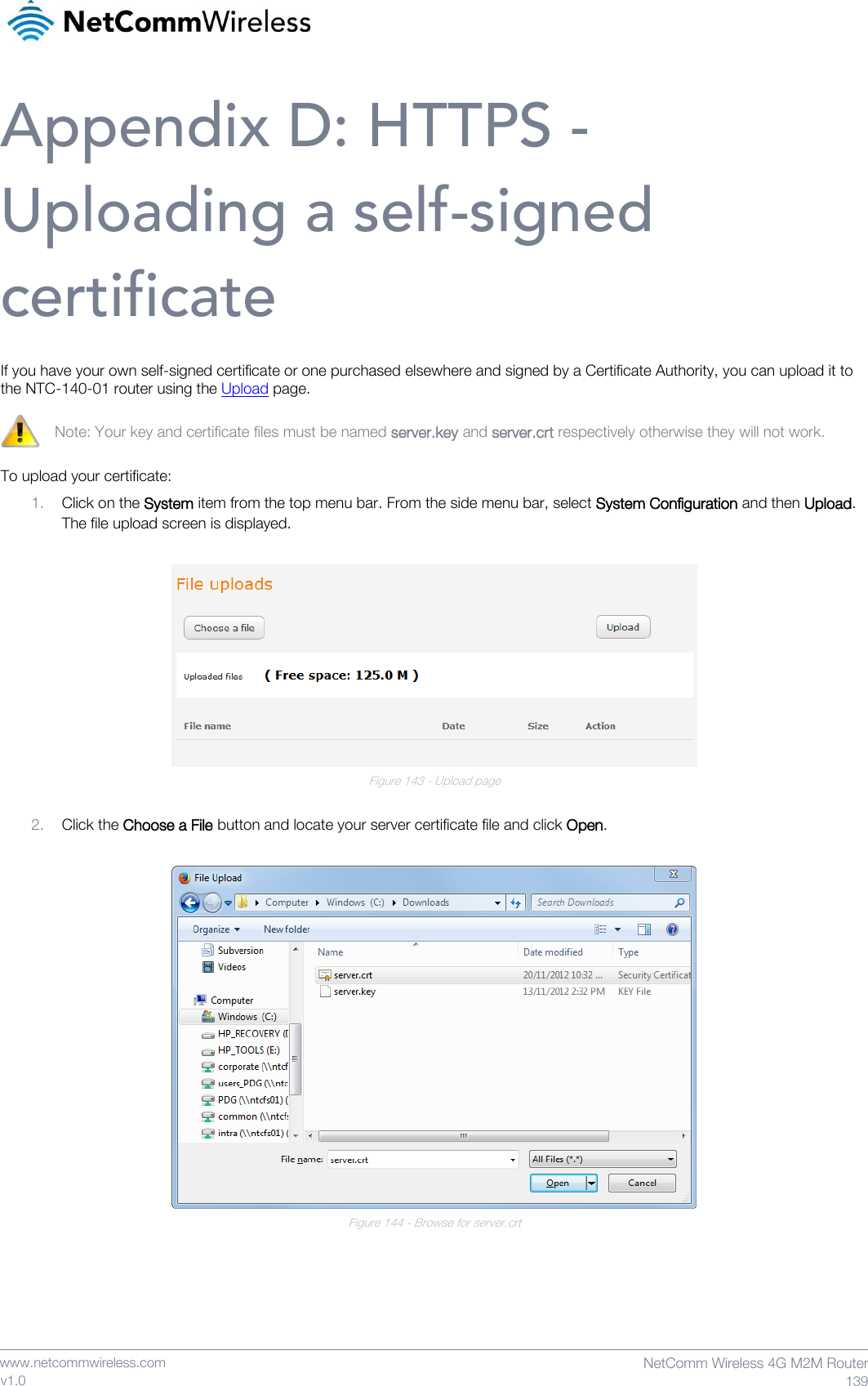    www.netcommwireless.com  NetComm Wireless 4G M2M Router  139 v1.0 Appendix D: HTTPS - Uploading a self-signed certificate If you have your own self-signed certificate or one purchased elsewhere and signed by a Certificate Authority, you can upload it to the NTC-140-01 router using the Upload page.  Note: Your key and certificate files must be named server.key and server.crt respectively otherwise they will not work.  To upload your certificate: 1. Click on the System item from the top menu bar. From the side menu bar, select System Configuration and then Upload. The file upload screen is displayed.   Figure 143 - Upload page  2. Click the Choose a File button and locate your server certificate file and click Open.   Figure 144 - Browse for server.crt   