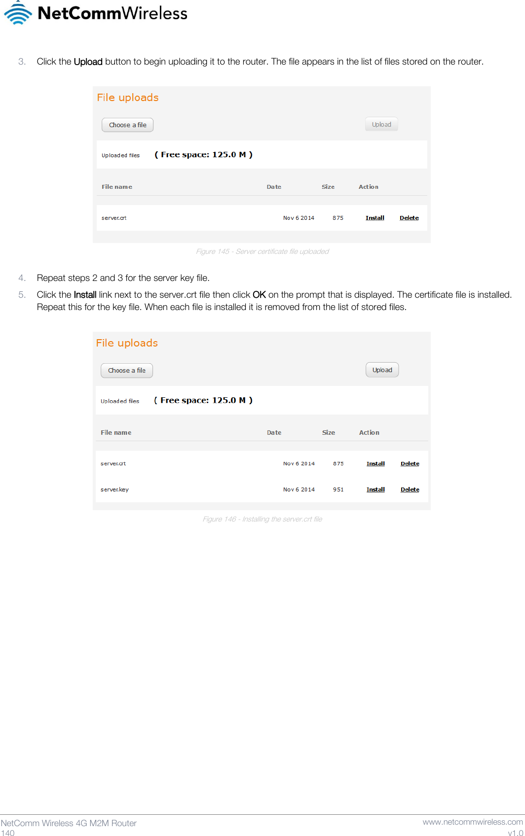   140  NetComm Wireless 4G M2M Router   www.netcommwireless.com v1.0 3. Click the Upload button to begin uploading it to the router. The file appears in the list of files stored on the router.   Figure 145 - Server certificate file uploaded  4. Repeat steps 2 and 3 for the server key file. 5. Click the Install link next to the server.crt file then click OK on the prompt that is displayed. The certificate file is installed. Repeat this for the key file. When each file is installed it is removed from the list of stored files.   Figure 146 - Installing the server.crt file     