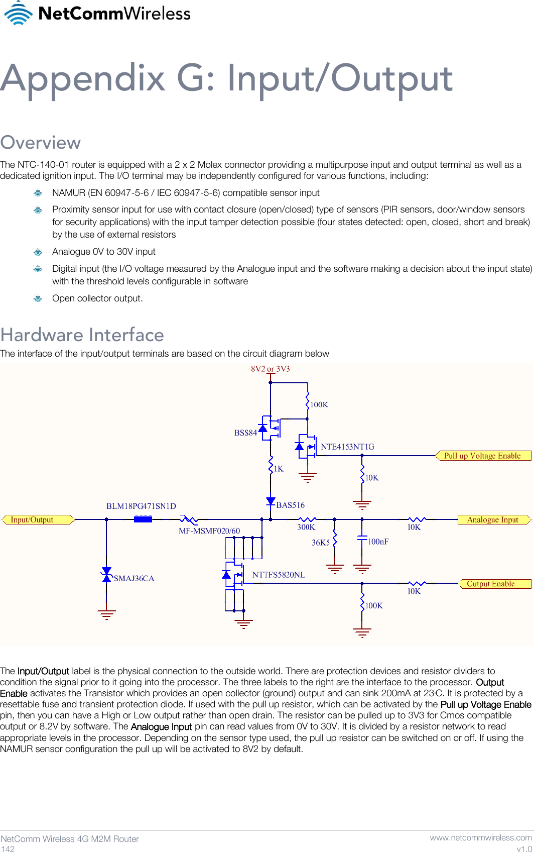   142  NetComm Wireless 4G M2M Router   www.netcommwireless.com v1.0 Appendix G: Input/Output Overview The NTC-140-01 router is equipped with a 2 x 2 Molex connector providing a multipurpose input and output terminal as well as a dedicated ignition input. The I/O terminal may be independently configured for various functions, including:  NAMUR (EN 60947-5-6 / IEC 60947-5-6) compatible sensor input  Proximity sensor input for use with contact closure (open/closed) type of sensors (PIR sensors, door/window sensors for security applications) with the input tamper detection possible (four states detected: open, closed, short and break) by the use of external resistors  Analogue 0V to 30V input  Digital input (the I/O voltage measured by the Analogue input and the software making a decision about the input state) with the threshold levels configurable in software  Open collector output.  Hardware Interface The interface of the input/output terminals are based on the circuit diagram below   The Input/Output label is the physical connection to the outside world. There are protection devices and resistor dividers to condition the signal prior to it going into the processor. The three labels to the right are the interface to the processor. Output Enable activates the Transistor which provides an open collector (ground) output and can sink 200mA at 230C. It is protected by a resettable fuse and transient protection diode. If used with the pull up resistor, which can be activated by the Pull up Voltage Enable pin, then you can have a High or Low output rather than open drain. The resistor can be pulled up to 3V3 for Cmos compatible output or 8.2V by software. The Analogue Input pin can read values from 0V to 30V. It is divided by a resistor network to read appropriate levels in the processor. Depending on the sensor type used, the pull up resistor can be switched on or off. If using the NAMUR sensor configuration the pull up will be activated to 8V2 by default.    
