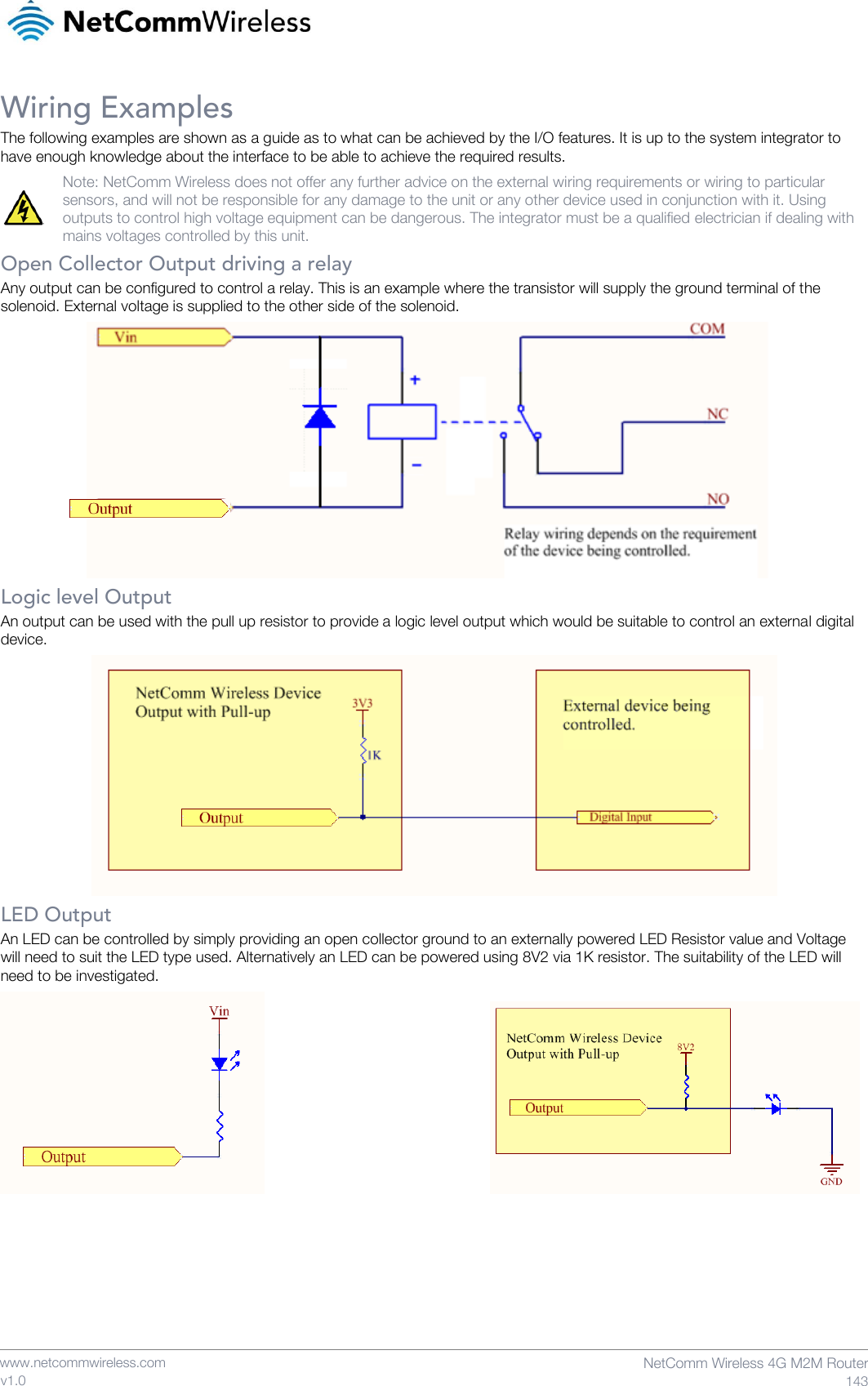    www.netcommwireless.com  NetComm Wireless 4G M2M Router  143 v1.0 Wiring Examples The following examples are shown as a guide as to what can be achieved by the I/O features. It is up to the system integrator to have enough knowledge about the interface to be able to achieve the required results.  Note: NetComm Wireless does not offer any further advice on the external wiring requirements or wiring to particular sensors, and will not be responsible for any damage to the unit or any other device used in conjunction with it. Using outputs to control high voltage equipment can be dangerous. The integrator must be a qualified electrician if dealing with mains voltages controlled by this unit. Open Collector Output driving a relay Any output can be configured to control a relay. This is an example where the transistor will supply the ground terminal of the solenoid. External voltage is supplied to the other side of the solenoid.   Logic level Output An output can be used with the pull up resistor to provide a logic level output which would be suitable to control an external digital device.   LED Output An LED can be controlled by simply providing an open collector ground to an externally powered LED Resistor value and Voltage will need to suit the LED type used. Alternatively an LED can be powered using 8V2 via 1K resistor. The suitability of the LED will need to be investigated.             