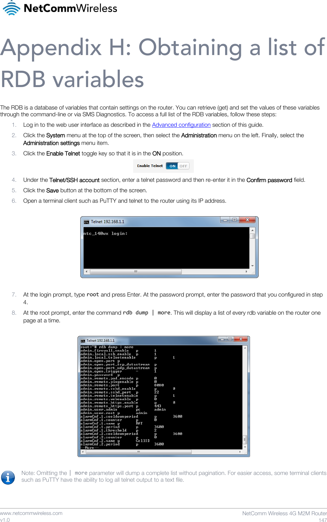    www.netcommwireless.com  NetComm Wireless 4G M2M Router  147 v1.0 Appendix H: Obtaining a list of RDB variables The RDB is a database of variables that contain settings on the router. You can retrieve (get) and set the values of these variables through the command-line or via SMS Diagnostics. To access a full list of the RDB variables, follow these steps: 1. Log in to the web user interface as described in the Advanced configuration section of this guide. 2. Click the System menu at the top of the screen, then select the Administration menu on the left. Finally, select the Administration settings menu item. 3. Click the Enable Telnet toggle key so that it is in the ON position.  4. Under the Telnet/SSH account section, enter a telnet password and then re-enter it in the Confirm password field. 5. Click the Save button at the bottom of the screen. 6. Open a terminal client such as PuTTY and telnet to the router using its IP address.    7. At the login prompt, type root and press Enter. At the password prompt, enter the password that you configured in step 4. 8. At the root prompt, enter the command rdb dump | more. This will display a list of every rdb variable on the router one page at a time.    Note: Omitting the | more parameter will dump a complete list without pagination. For easier access, some terminal clients such as PuTTY have the ability to log all telnet output to a text file.    