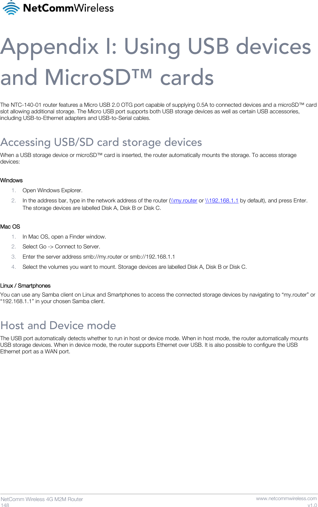   148  NetComm Wireless 4G M2M Router   www.netcommwireless.com v1.0 Appendix I: Using USB devices and MicroSD™ cards The NTC-140-01 router features a Micro USB 2.0 OTG port capable of supplying 0.5A to connected devices and a microSD™ card slot allowing additional storage. The Micro USB port supports both USB storage devices as well as certain USB accessories, including USB-to-Ethernet adapters and USB-to-Serial cables.  Accessing USB/SD card storage devices When a USB storage device or microSD™ card is inserted, the router automatically mounts the storage. To access storage devices:  Windows 1. Open Windows Explorer. 2. In the address bar, type in the network address of the router (\\my.router or \\192.168.1.1 by default), and press Enter. The storage devices are labelled Disk A, Disk B or Disk C.  Mac OS 1. In Mac OS, open a Finder window. 2. Select Go -&gt; Connect to Server. 3. Enter the server address smb://my.router or smb://192.168.1.1 4. Select the volumes you want to mount. Storage devices are labelled Disk A, Disk B or Disk C.  Linux / Smartphones You can use any Samba client on Linux and Smartphones to access the connected storage devices by navigating to “my.router” or “192.168.1.1” in your chosen Samba client. Host and Device mode The USB port automatically detects whether to run in host or device mode. When in host mode, the router automatically mounts USB storage devices. When in device mode, the router supports Ethernet over USB. It is also possible to configure the USB Ethernet port as a WAN port.    