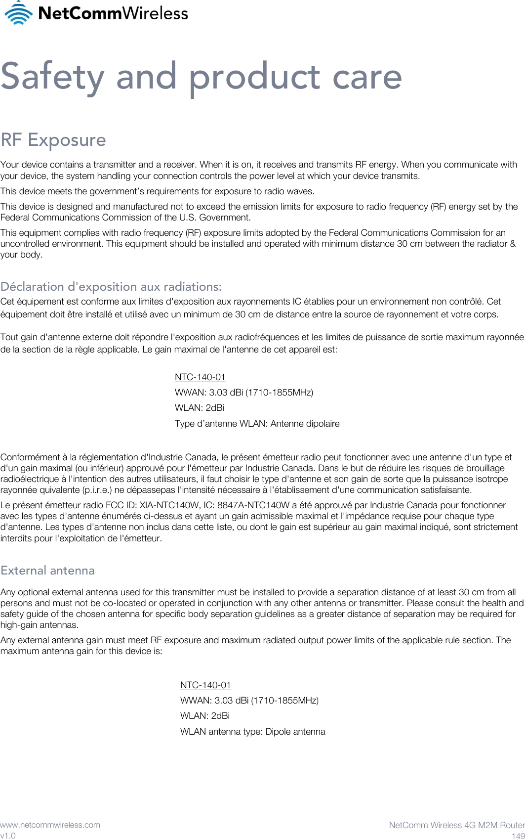    www.netcommwireless.com  NetComm Wireless 4G M2M Router  149 v1.0 Safety and product care RF Exposure Your device contains a transmitter and a receiver. When it is on, it receives and transmits RF energy. When you communicate with your device, the system handling your connection controls the power level at which your device transmits. This device meets the government’s requirements for exposure to radio waves. This device is designed and manufactured not to exceed the emission limits for exposure to radio frequency (RF) energy set by the Federal Communications Commission of the U.S. Government. This equipment complies with radio frequency (RF) exposure limits adopted by the Federal Communications Commission for an uncontrolled environment. This equipment should be installed and operated with minimum distance 30 cm between the radiator &amp; your body.  Déclaration d&apos;exposition aux radiations: Cet équipement est conforme aux limites d&apos;exposition aux rayonnements IC établies pour un environnement non contrôlé. Cet équipement doit être installé et utilisé avec un minimum de 30 cm de distance entre la source de rayonnement et votre corps. Tout gain d&apos;antenne externe doit répondre l&apos;exposition aux radiofréquences et les limites de puissance de sortie maximum rayonnée de la section de la règle applicable. Le gain maximal de l&apos;antenne de cet appareil est:      Conformément à la réglementation d&apos;Industrie Canada, le présent émetteur radio peut fonctionner avec une antenne d&apos;un type et d&apos;un gain maximal (ou inférieur) approuvé pour l&apos;émetteur par Industrie Canada. Dans le but de réduire les risques de brouillage radioélectrique à l&apos;intention des autres utilisateurs, il faut choisir le type d&apos;antenne et son gain de sorte que la puissance isotrope rayonnée quivalente (p.i.r.e.) ne dépassepas l&apos;intensité nécessaire à l&apos;établissement d&apos;une communication satisfaisante.  Le présent émetteur radio FCC ID: XIA-NTC140W, IC: 8847A-NTC140W a été approuvé par Industrie Canada pour fonctionner avec les types d&apos;antenne énumérés ci-dessus et ayant un gain admissible maximal et l&apos;impédance requise pour chaque type d&apos;antenne. Les types d&apos;antenne non inclus dans cette liste, ou dont le gain est supérieur au gain maximal indiqué, sont strictement interdits pour l&apos;exploitation de l&apos;émetteur.   External antenna Any optional external antenna used for this transmitter must be installed to provide a separation distance of at least 30 cm from all persons and must not be co-located or operated in conjunction with any other antenna or transmitter. Please consult the health and safety guide of the chosen antenna for specific body separation guidelines as a greater distance of separation may be required for high-gain antennas. Any external antenna gain must meet RF exposure and maximum radiated output power limits of the applicable rule section. The maximum antenna gain for this device is:           NTC-140-01 WWAN: 3.03 dBi (1710-1855MHz) WLAN: 2dBi Type d’antenne WLAN: Antenne dipolaire NTC-140-01 WWAN: 3.03 dBi (1710-1855MHz) WLAN: 2dBi WLAN antenna type: Dipole antenna 