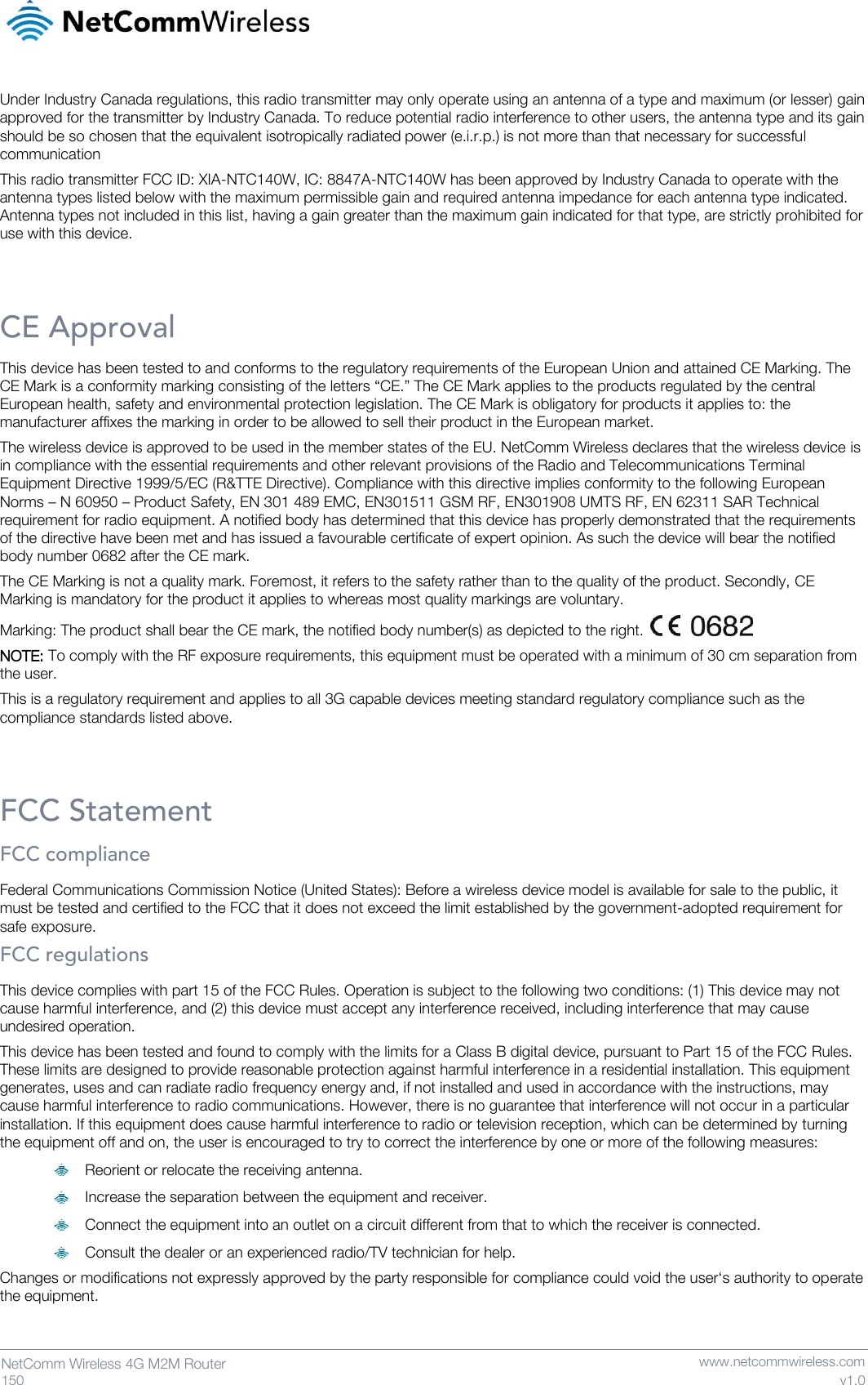   150  NetComm Wireless 4G M2M Router   www.netcommwireless.com v1.0 Under Industry Canada regulations, this radio transmitter may only operate using an antenna of a type and maximum (or lesser) gain approved for the transmitter by Industry Canada. To reduce potential radio interference to other users, the antenna type and its gain should be so chosen that the equivalent isotropically radiated power (e.i.r.p.) is not more than that necessary for successful communication This radio transmitter FCC ID: XIA-NTC140W, IC: 8847A-NTC140W has been approved by Industry Canada to operate with the antenna types listed below with the maximum permissible gain and required antenna impedance for each antenna type indicated. Antenna types not included in this list, having a gain greater than the maximum gain indicated for that type, are strictly prohibited for use with this device.  CE Approval This device has been tested to and conforms to the regulatory requirements of the European Union and attained CE Marking. The CE Mark is a conformity marking consisting of the letters “CE.” The CE Mark applies to the products regulated by the central European health, safety and environmental protection legislation. The CE Mark is obligatory for products it applies to: the manufacturer affixes the marking in order to be allowed to sell their product in the European market. The wireless device is approved to be used in the member states of the EU. NetComm Wireless declares that the wireless device is in compliance with the essential requirements and other relevant provisions of the Radio and Telecommunications Terminal Equipment Directive 1999/5/EC (R&amp;TTE Directive). Compliance with this directive implies conformity to the following European Norms – N 60950 – Product Safety, EN 301 489 EMC, EN301511 GSM RF, EN301908 UMTS RF, EN 62311 SAR Technical requirement for radio equipment. A notified body has determined that this device has properly demonstrated that the requirements of the directive have been met and has issued a favourable certificate of expert opinion. As such the device will bear the notified body number 0682 after the CE mark. The CE Marking is not a quality mark. Foremost, it refers to the safety rather than to the quality of the product. Secondly, CE Marking is mandatory for the product it applies to whereas most quality markings are voluntary. Marking: The product shall bear the CE mark, the notified body number(s) as depicted to the right.   NOTE: To comply with the RF exposure requirements, this equipment must be operated with a minimum of 30 cm separation from the user. This is a regulatory requirement and applies to all 3G capable devices meeting standard regulatory compliance such as the compliance standards listed above.  FCC Statement FCC compliance Federal Communications Commission Notice (United States): Before a wireless device model is available for sale to the public, it must be tested and certified to the FCC that it does not exceed the limit established by the government-adopted requirement for safe exposure. FCC regulations This device complies with part 15 of the FCC Rules. Operation is subject to the following two conditions: (1) This device may not cause harmful interference, and (2) this device must accept any interference received, including interference that may cause undesired operation. This device has been tested and found to comply with the limits for a Class B digital device, pursuant to Part 15 of the FCC Rules. These limits are designed to provide reasonable protection against harmful interference in a residential installation. This equipment generates, uses and can radiate radio frequency energy and, if not installed and used in accordance with the instructions, may cause harmful interference to radio communications. However, there is no guarantee that interference will not occur in a particular installation. If this equipment does cause harmful interference to radio or television reception, which can be determined by turning the equipment off and on, the user is encouraged to try to correct the interference by one or more of the following measures:  Reorient or relocate the receiving antenna.  Increase the separation between the equipment and receiver.  Connect the equipment into an outlet on a circuit different from that to which the receiver is connected.  Consult the dealer or an experienced radio/TV technician for help. Changes or modifications not expressly approved by the party responsible for compliance could void the user‘s authority to operate the equipment.   