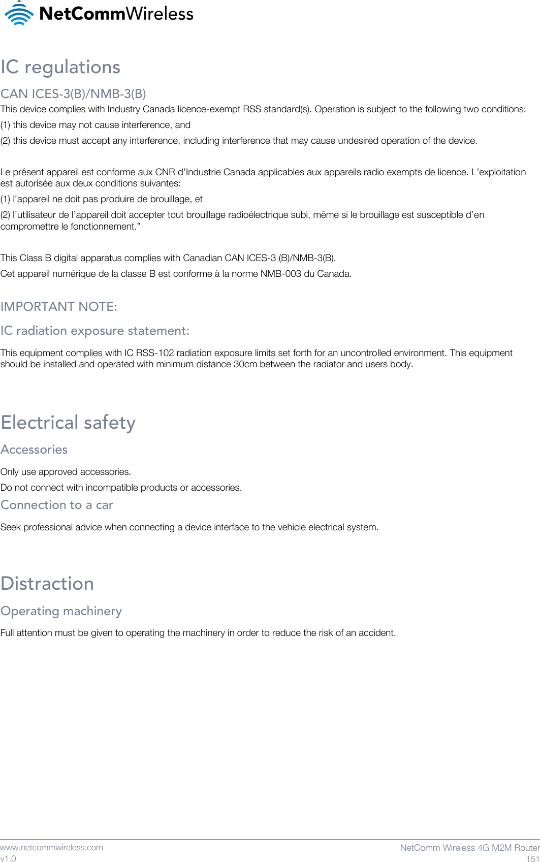    www.netcommwireless.com  NetComm Wireless 4G M2M Router  151 v1.0 IC regulations CAN ICES-3(B)/NMB-3(B) This device complies with Industry Canada licence-exempt RSS standard(s). Operation is subject to the following two conditions: (1) this device may not cause interference, and (2) this device must accept any interference, including interference that may cause undesired operation of the device.  Le présent appareil est conforme aux CNR d’Industrie Canada applicables aux appareils radio exempts de licence. L’exploitation est autorisée aux deux conditions suivantes: (1) l’appareil ne doit pas produire de brouillage, et (2) l’utilisateur de l’appareil doit accepter tout brouillage radioélectrique subi, même si le brouillage est susceptible d’en compromettre le fonctionnement.”  This Class B digital apparatus complies with Canadian CAN ICES-3 (B)/NMB-3(B). Cet appareil numérique de la classe B est conforme à la norme NMB-003 du Canada.  IMPORTANT NOTE: IC radiation exposure statement: This equipment complies with IC RSS-102 radiation exposure limits set forth for an uncontrolled environment. This equipment should be installed and operated with minimum distance 30cm between the radiator and users body.  Electrical safety Accessories Only use approved accessories. Do not connect with incompatible products or accessories. Connection to a car Seek professional advice when connecting a device interface to the vehicle electrical system.  Distraction Operating machinery Full attention must be given to operating the machinery in order to reduce the risk of an accident.      