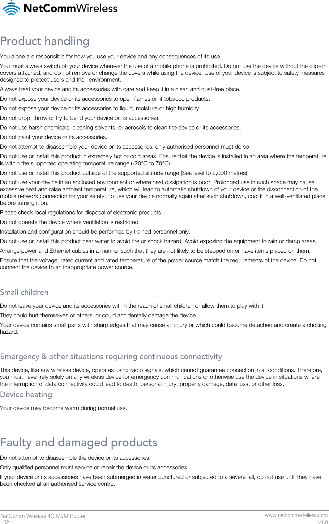   152  NetComm Wireless 4G M2M Router   www.netcommwireless.com v1.0 Product handling You alone are responsible for how you use your device and any consequences of its use. You must always switch off your device wherever the use of a mobile phone is prohibited. Do not use the device without the clip-on covers attached, and do not remove or change the covers while using the device. Use of your device is subject to safety measures designed to protect users and their environment. Always treat your device and its accessories with care and keep it in a clean and dust-free place. Do not expose your device or its accessories to open flames or lit tobacco products. Do not expose your device or its accessories to liquid, moisture or high humidity. Do not drop, throw or try to bend your device or its accessories. Do not use harsh chemicals, cleaning solvents, or aerosols to clean the device or its accessories. Do not paint your device or its accessories. Do not attempt to disassemble your device or its accessories, only authorised personnel must do so. Do not use or install this product in extremely hot or cold areas. Ensure that the device is installed in an area where the temperature is within the supported operating temperature range (-20°C to 70°C) Do not use or install this product outside of the supported altitude range (Sea level to 2,000 metres). Do not use your device in an enclosed environment or where heat dissipation is poor. Prolonged use in such space may cause excessive heat and raise ambient temperature, which will lead to automatic shutdown of your device or the disconnection of the mobile network connection for your safety. To use your device normally again after such shutdown, cool it in a well-ventilated place before turning it on. Please check local regulations for disposal of electronic products. Do not operate the device where ventilation is restricted Installation and configuration should be performed by trained personnel only. Do not use or install this product near water to avoid fire or shock hazard. Avoid exposing the equipment to rain or damp areas. Arrange power and Ethernet cables in a manner such that they are not likely to be stepped on or have items placed on them. Ensure that the voltage, rated current and rated temperature of the power source match the requirements of the device. Do not connect the device to an inappropriate power source.  Small children Do not leave your device and its accessories within the reach of small children or allow them to play with it. They could hurt themselves or others, or could accidentally damage the device. Your device contains small parts with sharp edges that may cause an injury or which could become detached and create a choking hazard.  Emergency &amp; other situations requiring continuous connectivity This device, like any wireless device, operates using radio signals, which cannot guarantee connection in all conditions. Therefore, you must never rely solely on any wireless device for emergency communications or otherwise use the device in situations where the interruption of data connectivity could lead to death, personal injury, property damage, data loss, or other loss. Device heating Your device may become warm during normal use.  Faulty and damaged products Do not attempt to disassemble the device or its accessories. Only qualified personnel must service or repair the device or its accessories. If your device or its accessories have been submerged in water punctured or subjected to a severe fall, do not use until they have been checked at an authorised service centre.  