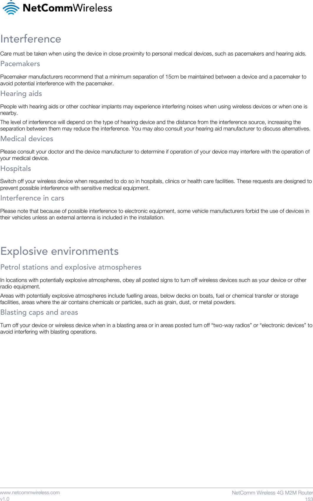    www.netcommwireless.com  NetComm Wireless 4G M2M Router  153 v1.0 Interference Care must be taken when using the device in close proximity to personal medical devices, such as pacemakers and hearing aids. Pacemakers Pacemaker manufacturers recommend that a minimum separation of 15cm be maintained between a device and a pacemaker to avoid potential interference with the pacemaker. Hearing aids People with hearing aids or other cochlear implants may experience interfering noises when using wireless devices or when one is nearby. The level of interference will depend on the type of hearing device and the distance from the interference source, increasing the separation between them may reduce the interference. You may also consult your hearing aid manufacturer to discuss alternatives. Medical devices Please consult your doctor and the device manufacturer to determine if operation of your device may interfere with the operation of your medical device. Hospitals Switch off your wireless device when requested to do so in hospitals, clinics or health care facilities. These requests are designed to prevent possible interference with sensitive medical equipment. Interference in cars Please note that because of possible interference to electronic equipment, some vehicle manufacturers forbid the use of devices in their vehicles unless an external antenna is included in the installation.  Explosive environments Petrol stations and explosive atmospheres In locations with potentially explosive atmospheres, obey all posted signs to turn off wireless devices such as your device or other radio equipment. Areas with potentially explosive atmospheres include fuelling areas, below decks on boats, fuel or chemical transfer or storage facilities, areas where the air contains chemicals or particles, such as grain, dust, or metal powders. Blasting caps and areas Turn off your device or wireless device when in a blasting area or in areas posted turn off “two-way radios” or “electronic devices” to avoid interfering with blasting operations.     