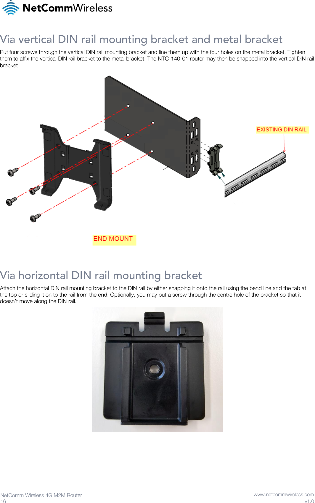   16  NetComm Wireless 4G M2M Router   www.netcommwireless.com v1.0 Via vertical DIN rail mounting bracket and metal bracket Put four screws through the vertical DIN rail mounting bracket and line them up with the four holes on the metal bracket. Tighten them to affix the vertical DIN rail bracket to the metal bracket. The NTC-140-01 router may then be snapped into the vertical DIN rail bracket.  Via horizontal DIN rail mounting bracket Attach the horizontal DIN rail mounting bracket to the DIN rail by either snapping it onto the rail using the bend line and the tab at the top or sliding it on to the rail from the end. Optionally, you may put a screw through the centre hole of the bracket so that it doesn’t move along the DIN rail.      