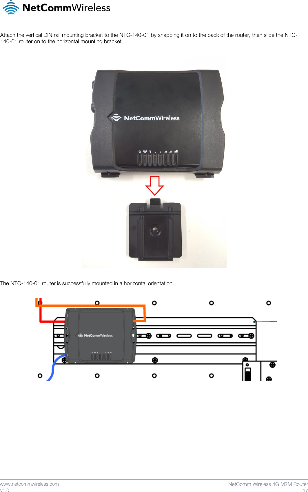    www.netcommwireless.com  NetComm Wireless 4G M2M Router  17 v1.0 Attach the vertical DIN rail mounting bracket to the NTC-140-01 by snapping it on to the back of the router, then slide the NTC-140-01 router on to the horizontal mounting bracket.    The NTC-140-01 router is successfully mounted in a horizontal orientation.       