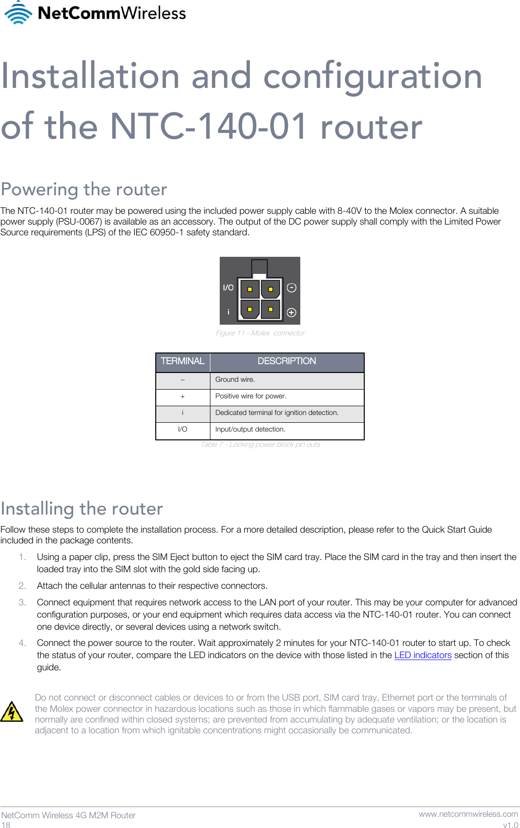   18  NetComm Wireless 4G M2M Router   www.netcommwireless.com v1.0 Installation and configuration of the NTC-140-01 router Powering the router The NTC-140-01 router may be powered using the included power supply cable with 8-40V to the Molex connector. A suitable power supply (PSU-0067) is available as an accessory. The output of the DC power supply shall comply with the Limited Power Source requirements (LPS) of the IEC 60950-1 safety standard.   Figure 11 - Molex  connector  TERMINAL DESCRIPTION − Ground wire. + Positive wire for power. i Dedicated terminal for ignition detection. I/O Input/output detection. Table 7 - Locking power block pin outs   Installing the router Follow these steps to complete the installation process. For a more detailed description, please refer to the Quick Start Guide included in the package contents. 1. Using a paper clip, press the SIM Eject button to eject the SIM card tray. Place the SIM card in the tray and then insert the loaded tray into the SIM slot with the gold side facing up. 2. Attach the cellular antennas to their respective connectors. 3. Connect equipment that requires network access to the LAN port of your router. This may be your computer for advanced configuration purposes, or your end equipment which requires data access via the NTC-140-01 router. You can connect one device directly, or several devices using a network switch.  4. Connect the power source to the router. Wait approximately 2 minutes for your NTC-140-01 router to start up. To check the status of your router, compare the LED indicators on the device with those listed in the LED indicators section of this guide.  Do not connect or disconnect cables or devices to or from the USB port, SIM card tray, Ethernet port or the terminals of the Molex power connector in hazardous locations such as those in which flammable gases or vapors may be present, but normally are confined within closed systems; are prevented from accumulating by adequate ventilation; or the location is adjacent to a location from which ignitable concentrations might occasionally be communicated.     