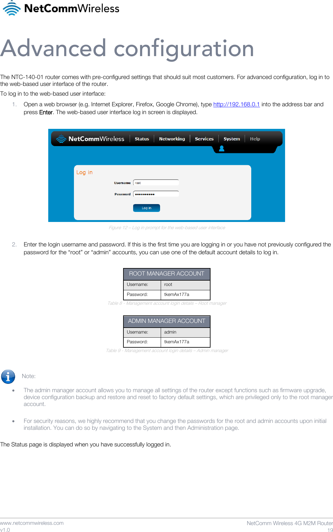    www.netcommwireless.com  NetComm Wireless 4G M2M Router  19 v1.0 Advanced configuration The NTC-140-01 router comes with pre-configured settings that should suit most customers. For advanced configuration, log in to the web-based user interface of the router. To log in to the web-based user interface: 1. Open a web browser (e.g. Internet Explorer, Firefox, Google Chrome), type http://192.168.0.1 into the address bar and press Enter. The web-based user interface log in screen is displayed.   Figure 12 – Log in prompt for the web-based user interface  2. Enter the login username and password. If this is the first time you are logging in or you have not previously configured the password for the “root” or “admin” accounts, you can use one of the default account details to log in.  ROOT MANAGER ACCOUNT Username: root Password: tkemAx177a Table 8 - Management account login details – Root manager  ADMIN MANAGER ACCOUNT Username: admin Password: tkemAx177a Table 9 - Management account login details – Admin manager   Note:   • The admin manager account allows you to manage all settings of the router except functions such as firmware upgrade, device configuration backup and restore and reset to factory default settings, which are privileged only to the root manager account.  • For security reasons, we highly recommend that you change the passwords for the root and admin accounts upon initial installation. You can do so by navigating to the System and then Administration page.  The Status page is displayed when you have successfully logged in.    