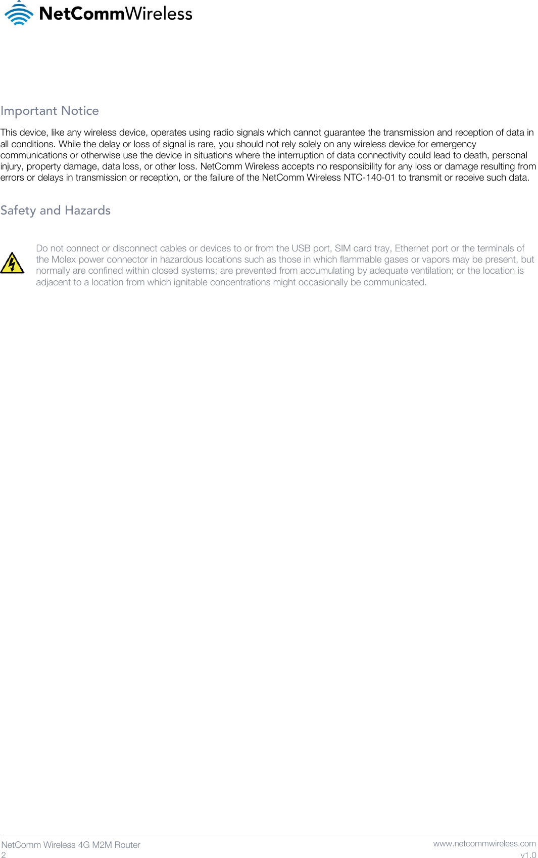  2  NetComm Wireless 4G M2M Router   www.netcommwireless.com v1.0    Important Notice This device, like any wireless device, operates using radio signals which cannot guarantee the transmission and reception of data in all conditions. While the delay or loss of signal is rare, you should not rely solely on any wireless device for emergency communications or otherwise use the device in situations where the interruption of data connectivity could lead to death, personal injury, property damage, data loss, or other loss. NetComm Wireless accepts no responsibility for any loss or damage resulting from errors or delays in transmission or reception, or the failure of the NetComm Wireless NTC-140-01 to transmit or receive such data.  Safety and Hazards  Do not connect or disconnect cables or devices to or from the USB port, SIM card tray, Ethernet port or the terminals of the Molex power connector in hazardous locations such as those in which flammable gases or vapors may be present, but normally are confined within closed systems; are prevented from accumulating by adequate ventilation; or the location is adjacent to a location from which ignitable concentrations might occasionally be communicated.     