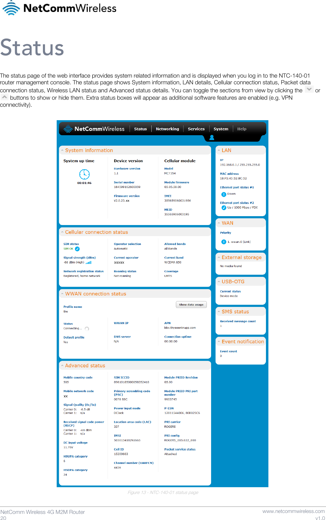   20  NetComm Wireless 4G M2M Router   www.netcommwireless.com v1.0 Status The status page of the web interface provides system related information and is displayed when you log in to the NTC-140-01 router management console. The status page shows System information, LAN details, Cellular connection status, Packet data connection status, Wireless LAN status and Advanced status details. You can toggle the sections from view by clicking the   or   buttons to show or hide them. Extra status boxes will appear as additional software features are enabled (e.g. VPN connectivity).   Figure 13 - NTC-140-01 status page   