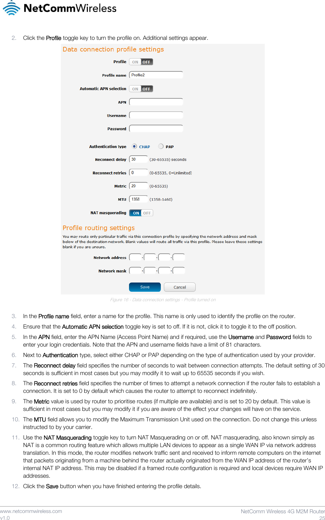    www.netcommwireless.com  NetComm Wireless 4G M2M Router  25 v1.0 2. Click the Profile toggle key to turn the profile on. Additional settings appear.  Figure 16 - Data connection settings - Profile turned on  3. In the Profile name field, enter a name for the profile. This name is only used to identify the profile on the router. 4. Ensure that the Automatic APN selection toggle key is set to off. If it is not, click it to toggle it to the off position. 5. In the APN field, enter the APN Name (Access Point Name) and if required, use the Username and Password fields to enter your login credentials. Note that the APN and username fields have a limit of 81 characters. 6. Next to Authentication type, select either CHAP or PAP depending on the type of authentication used by your provider. 7. The Reconnect delay field specifies the number of seconds to wait between connection attempts. The default setting of 30 seconds is sufficient in most cases but you may modify it to wait up to 65535 seconds if you wish. 8. The Reconnect retries field specifies the number of times to attempt a network connection if the router fails to establish a connection. It is set to 0 by default which causes the router to attempt to reconnect indefinitely. 9. The Metric value is used by router to prioritise routes (if multiple are available) and is set to 20 by default. This value is sufficient in most cases but you may modify it if you are aware of the effect your changes will have on the service. 10. The MTU field allows you to modify the Maximum Transmission Unit used on the connection. Do not change this unless instructed to by your carrier. 11. Use the NAT Masquerading toggle key to turn NAT Masquerading on or off. NAT masquerading, also known simply as NAT is a common routing feature which allows multiple LAN devices to appear as a single WAN IP via network address translation. In this mode, the router modifies network traffic sent and received to inform remote computers on the internet that packets originating from a machine behind the router actually originated from the WAN IP address of the router’s internal NAT IP address. This may be disabled if a framed route configuration is required and local devices require WAN IP addresses.  12. Click the Save button when you have finished entering the profile details.   