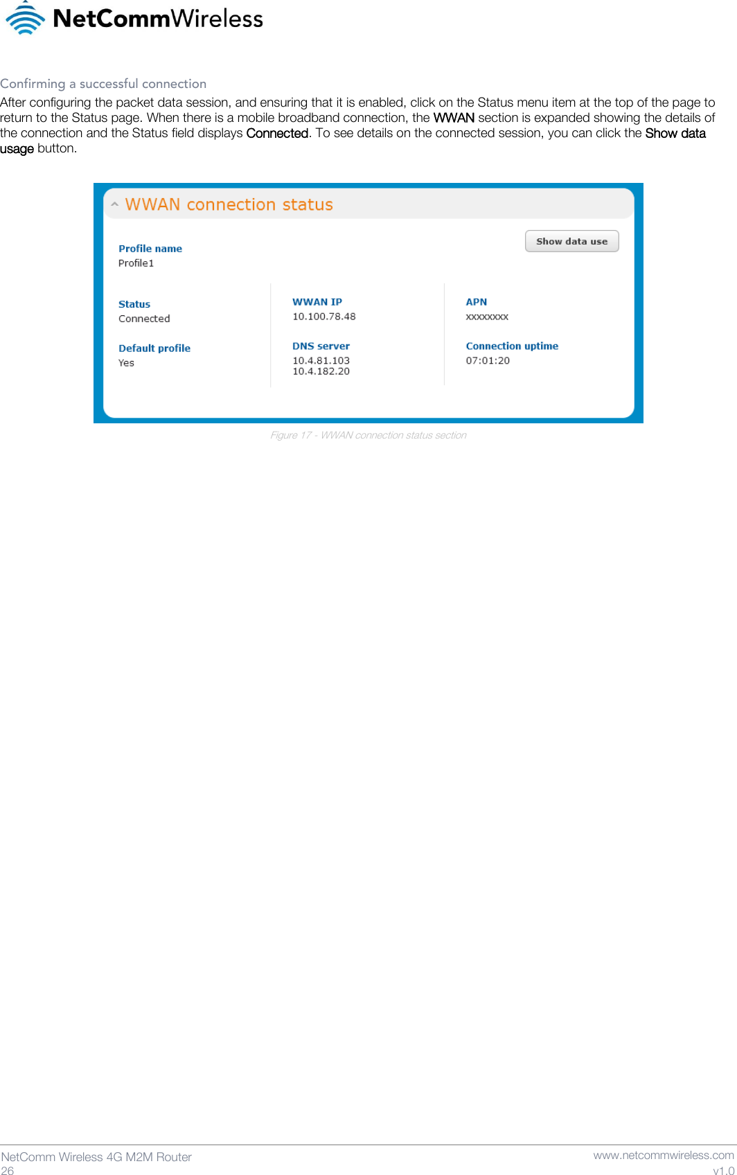   26  NetComm Wireless 4G M2M Router   www.netcommwireless.com v1.0 Confirming a successful connection After configuring the packet data session, and ensuring that it is enabled, click on the Status menu item at the top of the page to return to the Status page. When there is a mobile broadband connection, the WWAN section is expanded showing the details of the connection and the Status field displays Connected. To see details on the connected session, you can click the Show data usage button.   Figure 17 - WWAN connection status section     