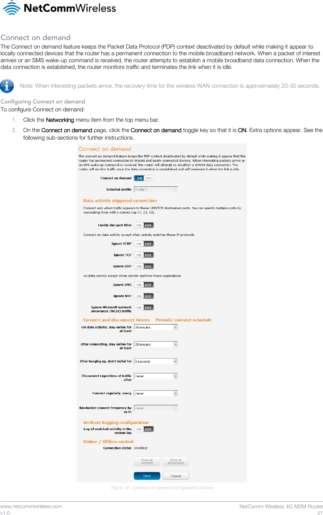    www.netcommwireless.com  NetComm Wireless 4G M2M Router  27 v1.0 Connect on demand The Connect on demand feature keeps the Packet Data Protocol (PDP) context deactivated by default while making it appear to locally connected devices that the router has a permanent connection to the mobile broadband network. When a packet of interest arrives or an SMS wake-up command is received, the router attempts to establish a mobile broadband data connection. When the data connection is established, the router monitors traffic and terminates the link when it is idle.  Note: When interesting packets arrive, the recovery time for the wireless WAN connection is approximately 20-30 seconds.  Configuring Connect on demand To configure Connect on demand: 1. Click the Networking menu item from the top menu bar. 2. On the Connect on demand page, click the Connect on demand toggle key so that it is ON. Extra options appear. See the following sub-sections for further instructions.  Figure 18 - Connect on demand configuration options   