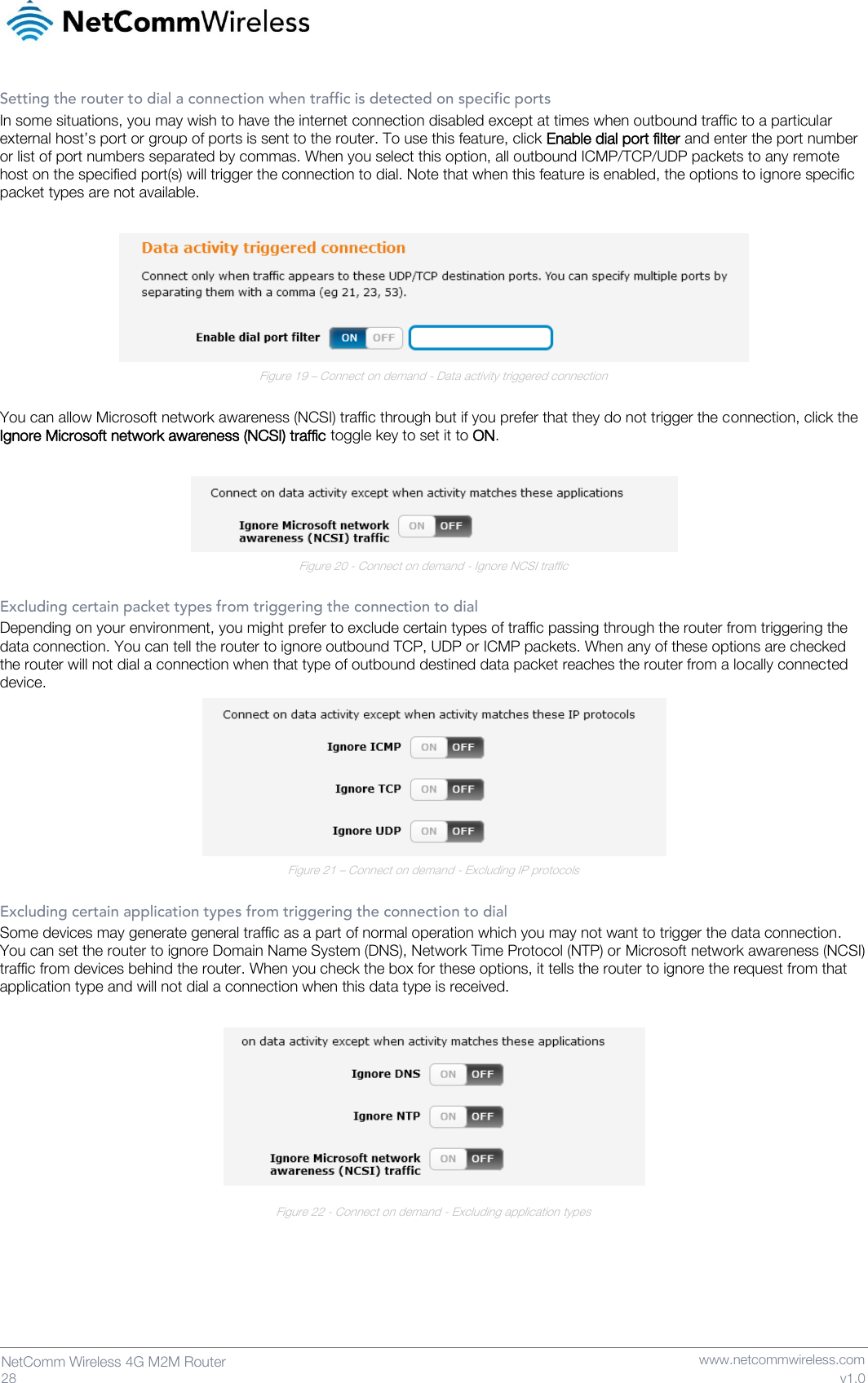   28  NetComm Wireless 4G M2M Router   www.netcommwireless.com v1.0 Setting the router to dial a connection when traffic is detected on specific ports In some situations, you may wish to have the internet connection disabled except at times when outbound traffic to a particular external host’s port or group of ports is sent to the router. To use this feature, click Enable dial port filter and enter the port number or list of port numbers separated by commas. When you select this option, all outbound ICMP/TCP/UDP packets to any remote host on the specified port(s) will trigger the connection to dial. Note that when this feature is enabled, the options to ignore specific packet types are not available.   Figure 19 – Connect on demand - Data activity triggered connection  You can allow Microsoft network awareness (NCSI) traffic through but if you prefer that they do not trigger the connection, click the Ignore Microsoft network awareness (NCSI) traffic toggle key to set it to ON.   Figure 20 - Connect on demand - Ignore NCSI traffic  Excluding certain packet types from triggering the connection to dial Depending on your environment, you might prefer to exclude certain types of traffic passing through the router from triggering the data connection. You can tell the router to ignore outbound TCP, UDP or ICMP packets. When any of these options are checked the router will not dial a connection when that type of outbound destined data packet reaches the router from a locally connected device.  Figure 21 – Connect on demand - Excluding IP protocols  Excluding certain application types from triggering the connection to dial Some devices may generate general traffic as a part of normal operation which you may not want to trigger the data connection. You can set the router to ignore Domain Name System (DNS), Network Time Protocol (NTP) or Microsoft network awareness (NCSI) traffic from devices behind the router. When you check the box for these options, it tells the router to ignore the request from that application type and will not dial a connection when this data type is received.   Figure 22 - Connect on demand - Excluding application types    