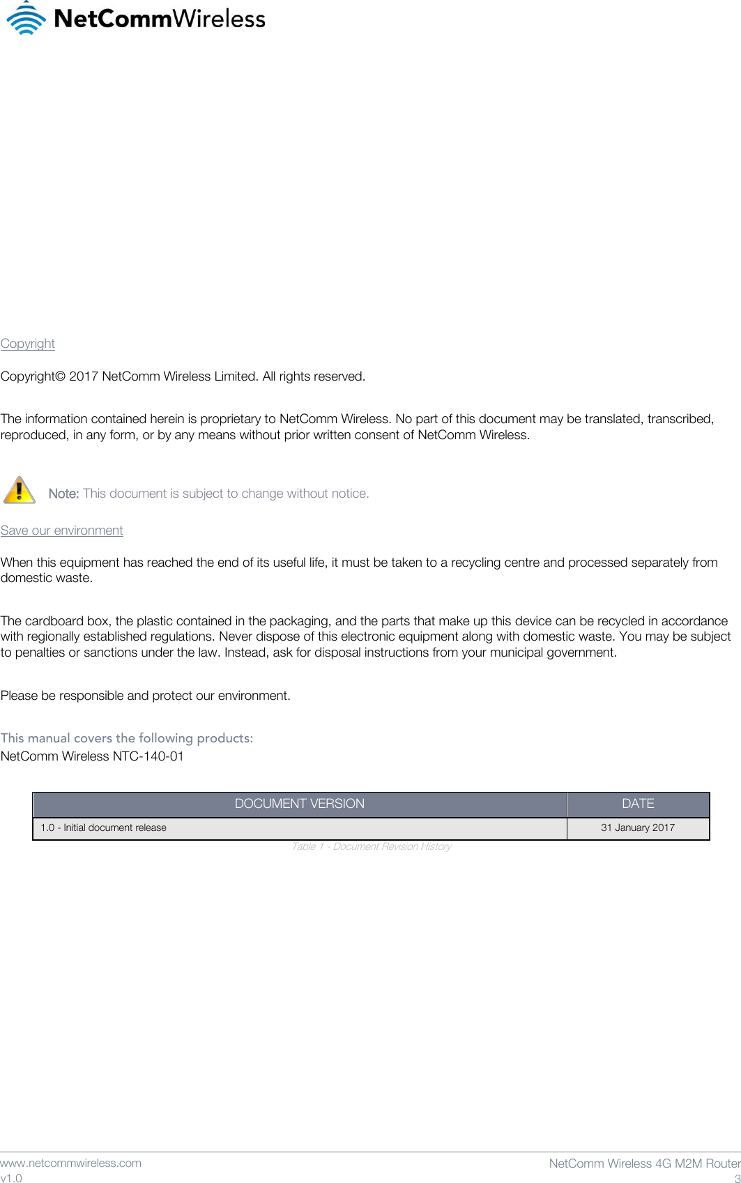    www.netcommwireless.com  NetComm Wireless 4G M2M Router  3 v1.0             Copyright Copyright© 2017 NetComm Wireless Limited. All rights reserved.  The information contained herein is proprietary to NetComm Wireless. No part of this document may be translated, transcribed, reproduced, in any form, or by any means without prior written consent of NetComm Wireless.   Note: This document is subject to change without notice.  Save our environment When this equipment has reached the end of its useful life, it must be taken to a recycling centre and processed separately from domestic waste.  The cardboard box, the plastic contained in the packaging, and the parts that make up this device can be recycled in accordance with regionally established regulations. Never dispose of this electronic equipment along with domestic waste. You may be subject to penalties or sanctions under the law. Instead, ask for disposal instructions from your municipal government.  Please be responsible and protect our environment.  This manual covers the following products: NetComm Wireless NTC-140-01  DOCUMENT VERSION DATE 1.0 - Initial document release 31 January 2017 Table 1 - Document Revision History    