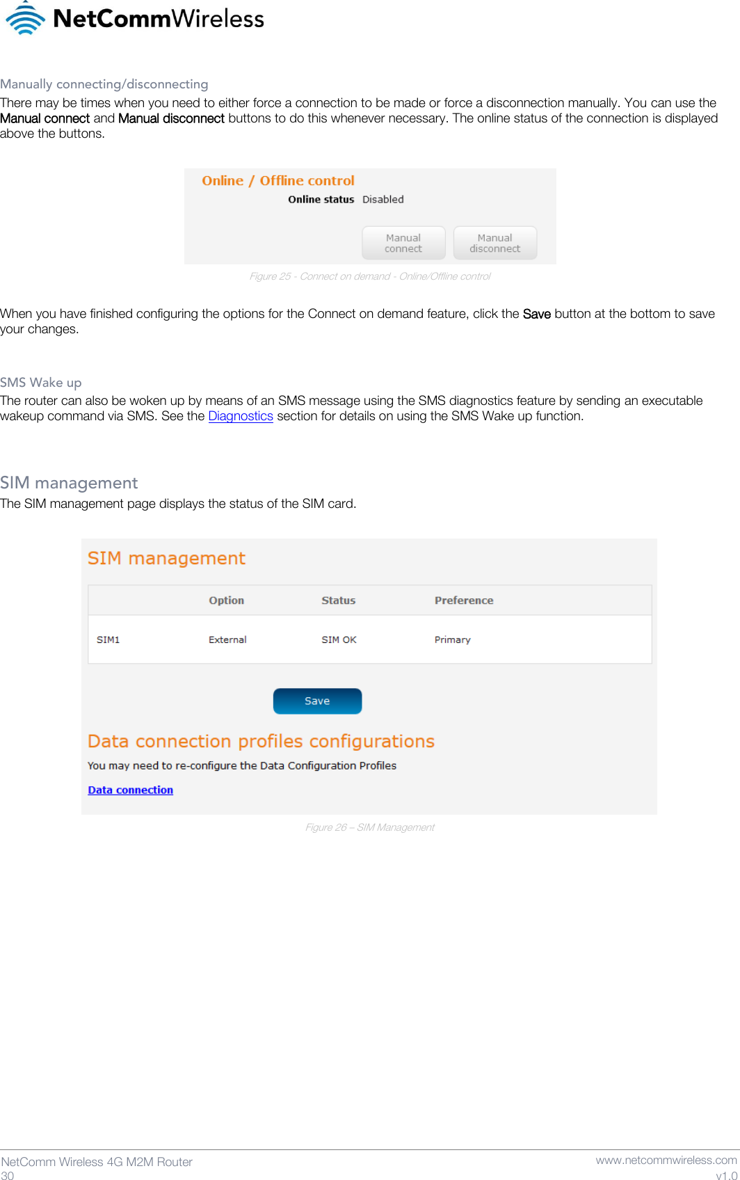   30  NetComm Wireless 4G M2M Router   www.netcommwireless.com v1.0 Manually connecting/disconnecting There may be times when you need to either force a connection to be made or force a disconnection manually. You can use the Manual connect and Manual disconnect buttons to do this whenever necessary. The online status of the connection is displayed above the buttons.   Figure 25 - Connect on demand - Online/Offline control  When you have finished configuring the options for the Connect on demand feature, click the Save button at the bottom to save your changes.  SMS Wake up The router can also be woken up by means of an SMS message using the SMS diagnostics feature by sending an executable wakeup command via SMS. See the Diagnostics section for details on using the SMS Wake up function.   SIM management The SIM management page displays the status of the SIM card.   Figure 26 – SIM Management      