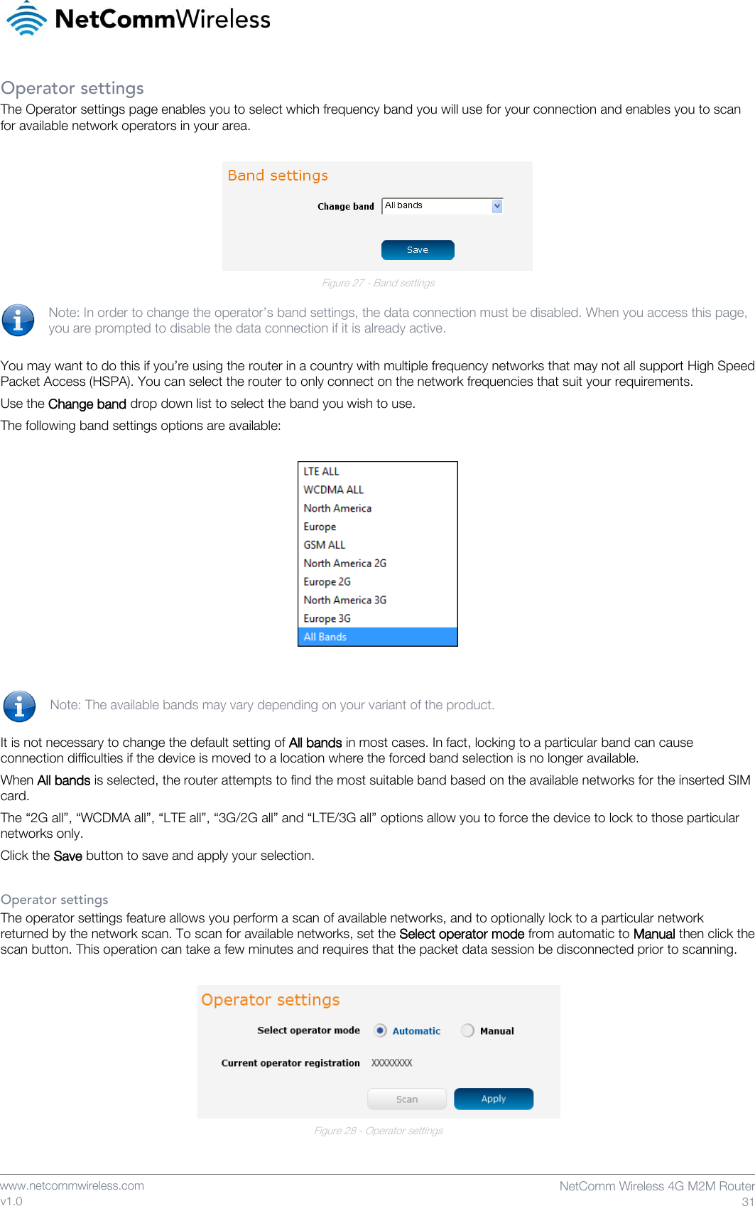    www.netcommwireless.com  NetComm Wireless 4G M2M Router  31 v1.0 Operator settings The Operator settings page enables you to select which frequency band you will use for your connection and enables you to scan for available network operators in your area.   Figure 27 - Band settings  Note: In order to change the operator’s band settings, the data connection must be disabled. When you access this page, you are prompted to disable the data connection if it is already active.  You may want to do this if you’re using the router in a country with multiple frequency networks that may not all support High Speed Packet Access (HSPA). You can select the router to only connect on the network frequencies that suit your requirements. Use the Change band drop down list to select the band you wish to use.  The following band settings options are available:     Note: The available bands may vary depending on your variant of the product.  It is not necessary to change the default setting of All bands in most cases. In fact, locking to a particular band can cause connection difficulties if the device is moved to a location where the forced band selection is no longer available. When All bands is selected, the router attempts to find the most suitable band based on the available networks for the inserted SIM card. The “2G all”, “WCDMA all”, “LTE all”, “3G/2G all” and “LTE/3G all” options allow you to force the device to lock to those particular networks only. Click the Save button to save and apply your selection.  Operator settings The operator settings feature allows you perform a scan of available networks, and to optionally lock to a particular network returned by the network scan. To scan for available networks, set the Select operator mode from automatic to Manual then click the scan button. This operation can take a few minutes and requires that the packet data session be disconnected prior to scanning.   Figure 28 - Operator settings   
