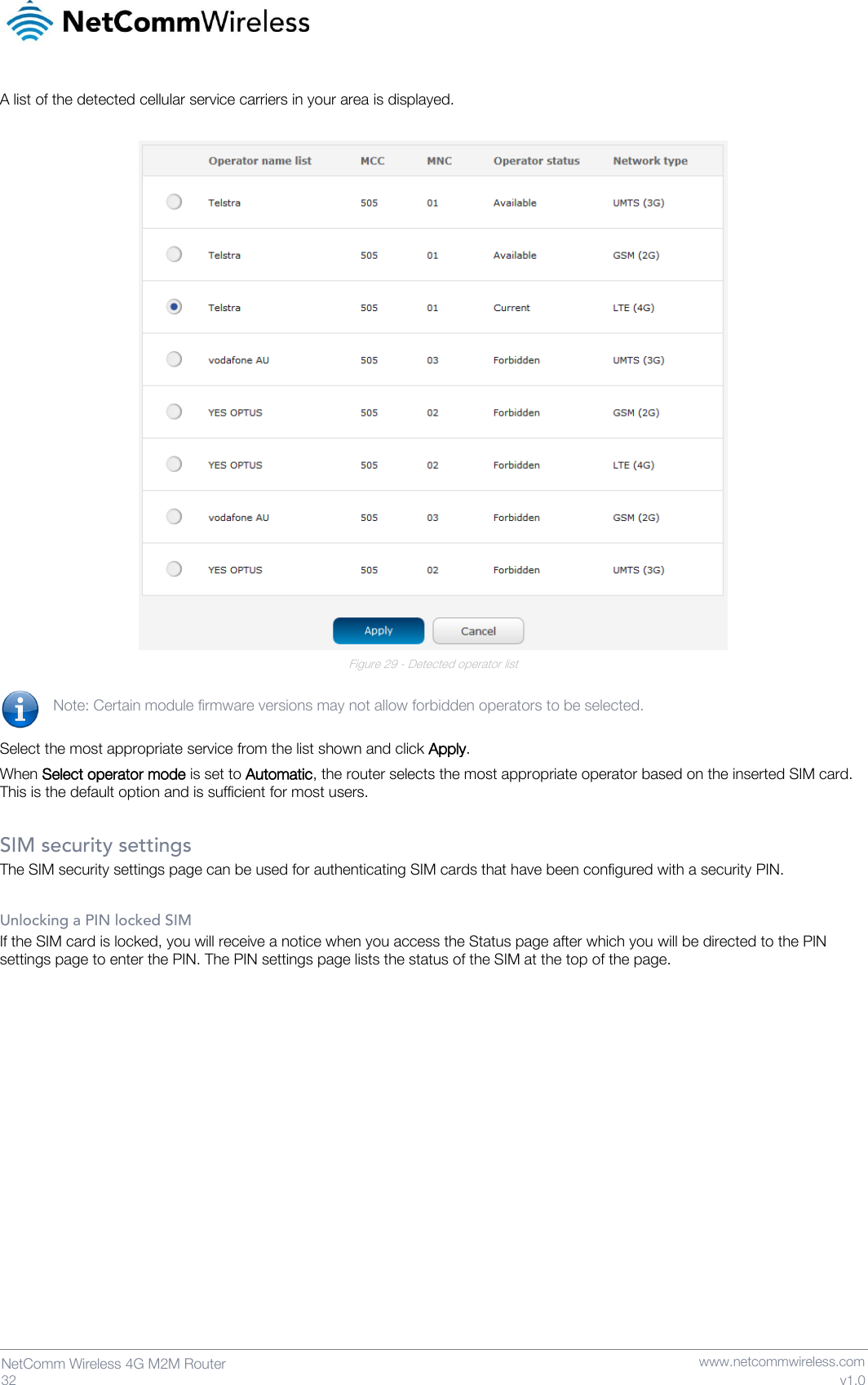   32  NetComm Wireless 4G M2M Router   www.netcommwireless.com v1.0 A list of the detected cellular service carriers in your area is displayed.   Figure 29 - Detected operator list  Note: Certain module firmware versions may not allow forbidden operators to be selected.  Select the most appropriate service from the list shown and click Apply. When Select operator mode is set to Automatic, the router selects the most appropriate operator based on the inserted SIM card. This is the default option and is sufficient for most users.  SIM security settings The SIM security settings page can be used for authenticating SIM cards that have been configured with a security PIN.  Unlocking a PIN locked SIM If the SIM card is locked, you will receive a notice when you access the Status page after which you will be directed to the PIN settings page to enter the PIN. The PIN settings page lists the status of the SIM at the top of the page.    