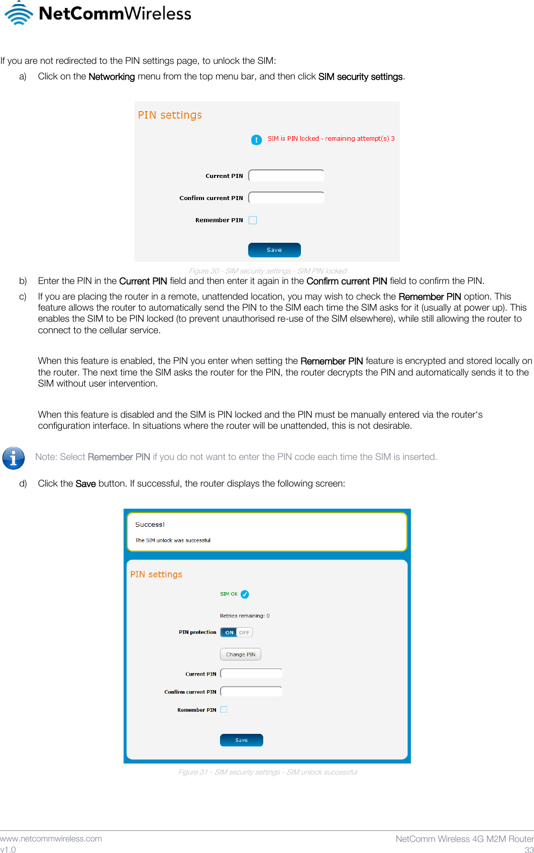    www.netcommwireless.com  NetComm Wireless 4G M2M Router  33 v1.0 If you are not redirected to the PIN settings page, to unlock the SIM:  a) Click on the Networking menu from the top menu bar, and then click SIM security settings.   Figure 30 - SIM security settings - SIM PIN locked b) Enter the PIN in the Current PIN field and then enter it again in the Confirm current PIN field to confirm the PIN. c) If you are placing the router in a remote, unattended location, you may wish to check the Remember PIN option. This feature allows the router to automatically send the PIN to the SIM each time the SIM asks for it (usually at power up). This enables the SIM to be PIN locked (to prevent unauthorised re-use of the SIM elsewhere), while still allowing the router to connect to the cellular service.  When this feature is enabled, the PIN you enter when setting the Remember PIN feature is encrypted and stored locally on the router. The next time the SIM asks the router for the PIN, the router decrypts the PIN and automatically sends it to the SIM without user intervention.  When this feature is disabled and the SIM is PIN locked and the PIN must be manually entered via the router‘s configuration interface. In situations where the router will be unattended, this is not desirable.  Note: Select Remember PIN if you do not want to enter the PIN code each time the SIM is inserted.  d) Click the Save button. If successful, the router displays the following screen:   Figure 31 - SIM security settings - SIM unlock successful     