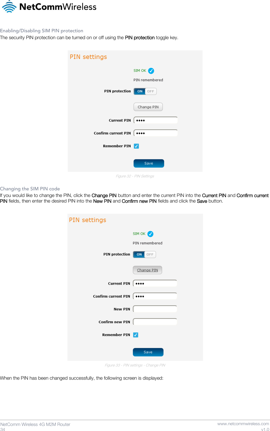   34  NetComm Wireless 4G M2M Router   www.netcommwireless.com v1.0 Enabling/Disabling SIM PIN protection The security PIN protection can be turned on or off using the PIN protection toggle key.   Figure 32 - PIN Settings  Changing the SIM PIN code If you would like to change the PIN, click the Change PIN button and enter the current PIN into the Current PIN and Confirm current PIN fields, then enter the desired PIN into the New PIN and Confirm new PIN fields and click the Save button.   Figure 33 - PIN settings - Change PIN  When the PIN has been changed successfully, the following screen is displayed:  