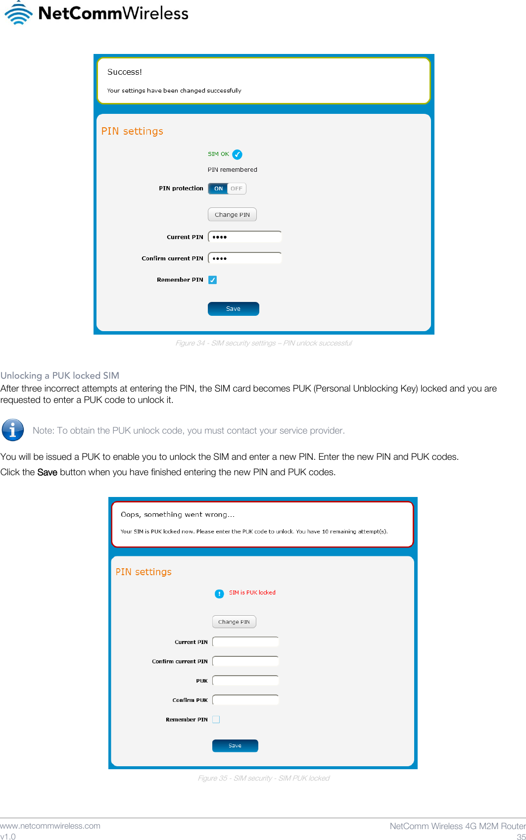    www.netcommwireless.com  NetComm Wireless 4G M2M Router  35 v1.0  Figure 34 - SIM security settings – PIN unlock successful  Unlocking a PUK locked SIM After three incorrect attempts at entering the PIN, the SIM card becomes PUK (Personal Unblocking Key) locked and you are requested to enter a PUK code to unlock it.  Note: To obtain the PUK unlock code, you must contact your service provider.  You will be issued a PUK to enable you to unlock the SIM and enter a new PIN. Enter the new PIN and PUK codes. Click the Save button when you have finished entering the new PIN and PUK codes.   Figure 35 - SIM security - SIM PUK locked    