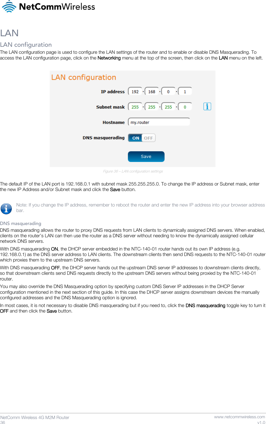   36  NetComm Wireless 4G M2M Router   www.netcommwireless.com v1.0 LAN LAN configuration The LAN configuration page is used to configure the LAN settings of the router and to enable or disable DNS Masquerading. To access the LAN configuration page, click on the Networking menu at the top of the screen, then click on the LAN menu on the left.   Figure 36 – LAN configuration settings  The default IP of the LAN port is 192.168.0.1 with subnet mask 255.255.255.0. To change the IP address or Subnet mask, enter the new IP Address and/or Subnet mask and click the Save button.  Note: If you change the IP address, remember to reboot the router and enter the new IP address into your browser address bar.  DNS masquerading DNS masquerading allows the router to proxy DNS requests from LAN clients to dynamically assigned DNS servers. When enabled, clients on the router’s LAN can then use the router as a DNS server without needing to know the dynamically assigned cellular network DNS servers. With DNS masquerading ON, the DHCP server embedded in the NTC-140-01 router hands out its own IP address (e.g. 192.168.0.1) as the DNS server address to LAN clients. The downstream clients then send DNS requests to the NTC-140-01 router which proxies them to the upstream DNS servers.  With DNS masquerading OFF, the DHCP server hands out the upstream DNS server IP addresses to downstream clients directly, so that downstream clients send DNS requests directly to the upstream DNS servers without being proxied by the NTC-140-01 router. You may also override the DNS Masquerading option by specifying custom DNS Server IP addresses in the DHCP Server configuration mentioned in the next section of this guide. In this case the DHCP server assigns downstream devices the manually configured addresses and the DNS Masquerading option is ignored.  In most cases, it is not necessary to disable DNS masquerading but if you need to, click the DNS masquerading toggle key to turn it OFF and then click the Save button.      