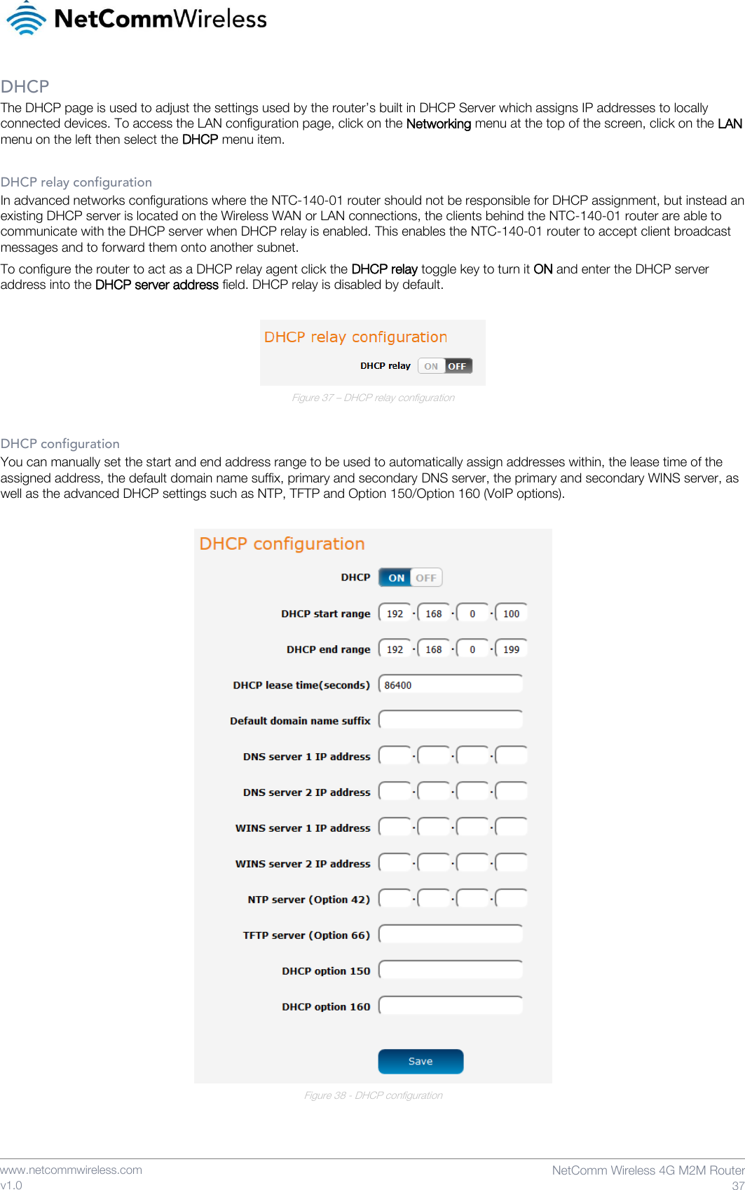    www.netcommwireless.com  NetComm Wireless 4G M2M Router  37 v1.0 DHCP The DHCP page is used to adjust the settings used by the router’s built in DHCP Server which assigns IP addresses to locally connected devices. To access the LAN configuration page, click on the Networking menu at the top of the screen, click on the LAN menu on the left then select the DHCP menu item.  DHCP relay configuration In advanced networks configurations where the NTC-140-01 router should not be responsible for DHCP assignment, but instead an existing DHCP server is located on the Wireless WAN or LAN connections, the clients behind the NTC-140-01 router are able to communicate with the DHCP server when DHCP relay is enabled. This enables the NTC-140-01 router to accept client broadcast messages and to forward them onto another subnet. To configure the router to act as a DHCP relay agent click the DHCP relay toggle key to turn it ON and enter the DHCP server address into the DHCP server address field. DHCP relay is disabled by default.   Figure 37 – DHCP relay configuration  DHCP configuration You can manually set the start and end address range to be used to automatically assign addresses within, the lease time of the assigned address, the default domain name suffix, primary and secondary DNS server, the primary and secondary WINS server, as well as the advanced DHCP settings such as NTP, TFTP and Option 150/Option 160 (VoIP options).   Figure 38 - DHCP configuration    