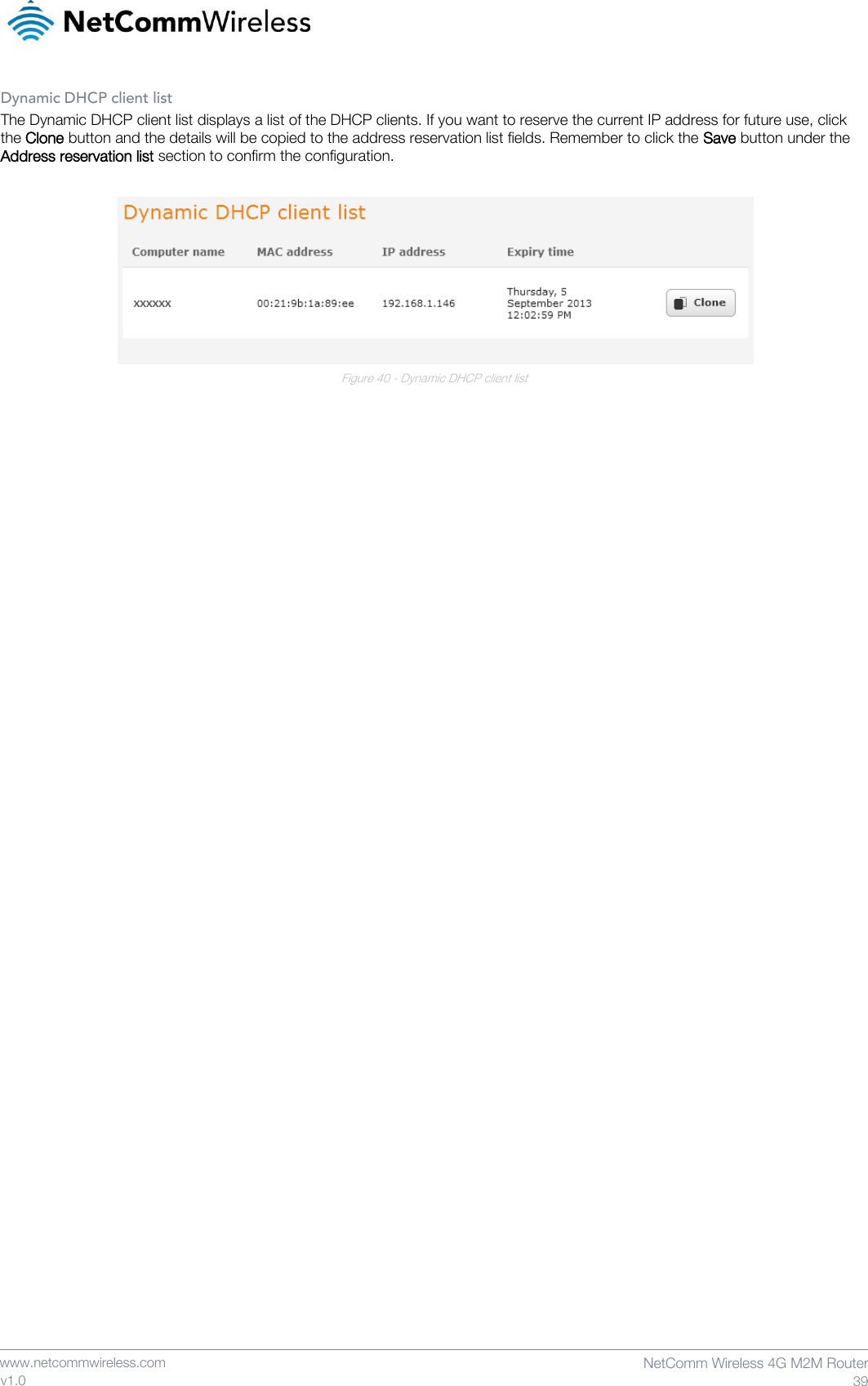    www.netcommwireless.com  NetComm Wireless 4G M2M Router  39 v1.0 Dynamic DHCP client list The Dynamic DHCP client list displays a list of the DHCP clients. If you want to reserve the current IP address for future use, click the Clone button and the details will be copied to the address reservation list fields. Remember to click the Save button under the Address reservation list section to confirm the configuration.   Figure 40 - Dynamic DHCP client list     