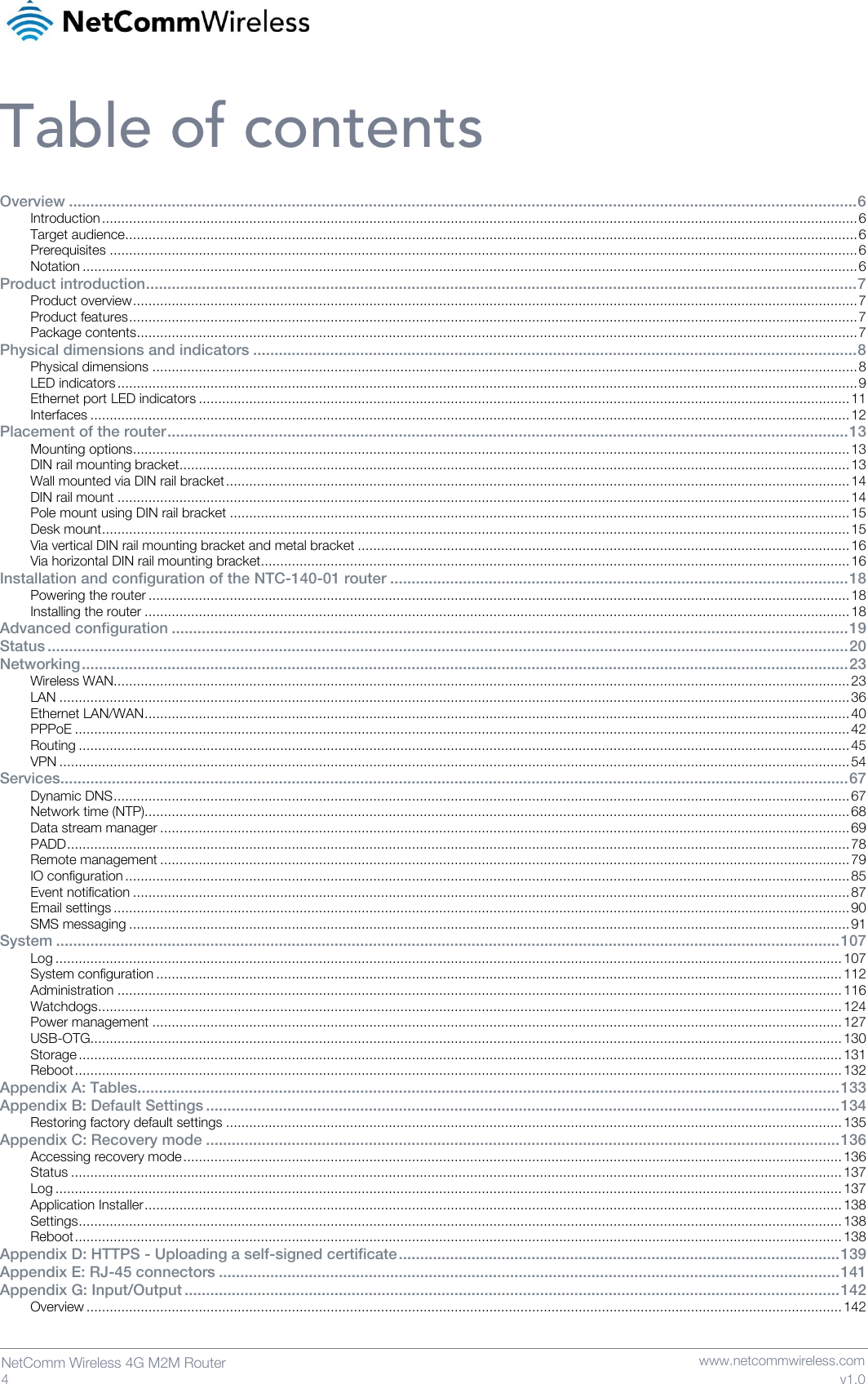   4  NetComm Wireless 4G M2M Router   www.netcommwireless.com v1.0 Table of contents Overview ........................................................................................................................................................................................ 6 Introduction ................................................................................................................................................................................................... 6 Target audience ............................................................................................................................................................................................. 6 Prerequisites ................................................................................................................................................................................................. 6 Notation ........................................................................................................................................................................................................ 6 Product introduction ...................................................................................................................................................................... 7 Product overview ........................................................................................................................................................................................... 7 Product features ............................................................................................................................................................................................ 7 Package contents .......................................................................................................................................................................................... 7 Physical dimensions and indicators ............................................................................................................................................. 8 Physical dimensions ...................................................................................................................................................................................... 8 LED indicators ............................................................................................................................................................................................... 9 Ethernet port LED indicators ........................................................................................................................................................................ 11 Interfaces .................................................................................................................................................................................................... 12 Placement of the router ............................................................................................................................................................... 13 Mounting options ......................................................................................................................................................................................... 13 DIN rail mounting bracket ............................................................................................................................................................................. 13 Wall mounted via DIN rail bracket ................................................................................................................................................................. 14 DIN rail mount ............................................................................................................................................................................................. 14 Pole mount using DIN rail bracket ................................................................................................................................................................ 15 Desk mount ................................................................................................................................................................................................. 15 Via vertical DIN rail mounting bracket and metal bracket ............................................................................................................................... 16 Via horizontal DIN rail mounting bracket ........................................................................................................................................................ 16 Installation and configuration of the NTC-140-01 router ........................................................................................................... 18 Powering the router ..................................................................................................................................................................................... 18 Installing the router ...................................................................................................................................................................................... 18 Advanced configuration .............................................................................................................................................................. 19 Status ........................................................................................................................................................................................... 20 Networking ................................................................................................................................................................................... 23 Wireless WAN.............................................................................................................................................................................................. 23 LAN ............................................................................................................................................................................................................ 36 Ethernet LAN/WAN ...................................................................................................................................................................................... 40 PPPoE ........................................................................................................................................................................................................ 42 Routing ....................................................................................................................................................................................................... 45 VPN ............................................................................................................................................................................................................ 54 Services........................................................................................................................................................................................ 67 Dynamic DNS .............................................................................................................................................................................................. 67 Network time (NTP)...................................................................................................................................................................................... 68 Data stream manager .................................................................................................................................................................................. 69 PADD .......................................................................................................................................................................................................... 78 Remote management .................................................................................................................................................................................. 79 IO configuration ........................................................................................................................................................................................... 85 Event notification ......................................................................................................................................................................................... 87 Email settings .............................................................................................................................................................................................. 90 SMS messaging .......................................................................................................................................................................................... 91 System ....................................................................................................................................................................................... 107 Log ........................................................................................................................................................................................................... 107 System configuration ................................................................................................................................................................................. 112 Administration ........................................................................................................................................................................................... 116 Watchdogs ................................................................................................................................................................................................ 124 Power management .................................................................................................................................................................................. 127 USB-OTG.................................................................................................................................................................................................. 130 Storage ..................................................................................................................................................................................................... 131 Reboot ...................................................................................................................................................................................................... 132 Appendix A: Tables.................................................................................................................................................................... 133 Appendix B: Default Settings .................................................................................................................................................... 134 Restoring factory default settings ............................................................................................................................................................... 135 Appendix C: Recovery mode .................................................................................................................................................... 136 Accessing recovery mode .......................................................................................................................................................................... 136 Status ....................................................................................................................................................................................................... 137 Log ........................................................................................................................................................................................................... 137 Application Installer .................................................................................................................................................................................... 138 Settings ..................................................................................................................................................................................................... 138 Reboot ...................................................................................................................................................................................................... 138 Appendix D: HTTPS - Uploading a self-signed certificate ....................................................................................................... 139 Appendix E: RJ-45 connectors ................................................................................................................................................. 141 Appendix G: Input/Output ......................................................................................................................................................... 142 Overview ................................................................................................................................................................................................... 142 