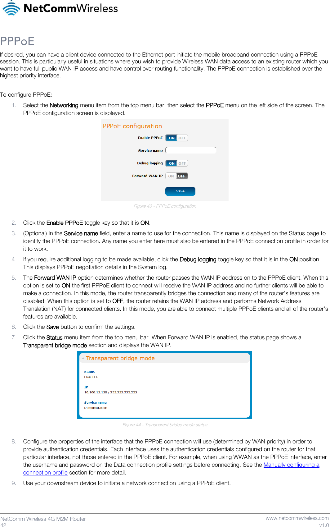   42  NetComm Wireless 4G M2M Router   www.netcommwireless.com v1.0 PPPoE If desired, you can have a client device connected to the Ethernet port initiate the mobile broadband connection using a PPPoE session. This is particularly useful in situations where you wish to provide Wireless WAN data access to an existing router which you want to have full public WAN IP access and have control over routing functionality. The PPPoE connection is established over the highest priority interface.  To configure PPPoE: 1. Select the Networking menu item from the top menu bar, then select the PPPoE menu on the left side of the screen. The PPPoE configuration screen is displayed.  Figure 43 - PPPoE configuration  2. Click the Enable PPPoE toggle key so that it is ON. 3. (Optional) In the Service name field, enter a name to use for the connection. This name is displayed on the Status page to identify the PPPoE connection. Any name you enter here must also be entered in the PPPoE connection profile in order for it to work. 4. If you require additional logging to be made available, click the Debug logging toggle key so that it is in the ON position. This displays PPPoE negotiation details in the System log. 5. The Forward WAN IP option determines whether the router passes the WAN IP address on to the PPPoE client. When this option is set to ON the first PPPoE client to connect will receive the WAN IP address and no further clients will be able to make a connection. In this mode, the router transparently bridges the connection and many of the router’s features are disabled. When this option is set to OFF, the router retains the WAN IP address and performs Network Address Translation (NAT) for connected clients. In this mode, you are able to connect multiple PPPoE clients and all of the router’s features are available. 6. Click the Save button to confirm the settings. 7. Click the Status menu item from the top menu bar. When Forward WAN IP is enabled, the status page shows a Transparent bridge mode section and displays the WAN IP.  Figure 44 - Transparent bridge mode status  8. Configure the properties of the interface that the PPPoE connection will use (determined by WAN priority) in order to provide authentication credentials. Each interface uses the authentication credentials configured on the router for that particular interface, not those entered in the PPPoE client. For example, when using WWAN as the PPPoE interface, enter the username and password on the Data connection profile settings before connecting. See the Manually configuring a connection profile section for more detail. 9. Use your downstream device to initiate a network connection using a PPPoE client.    