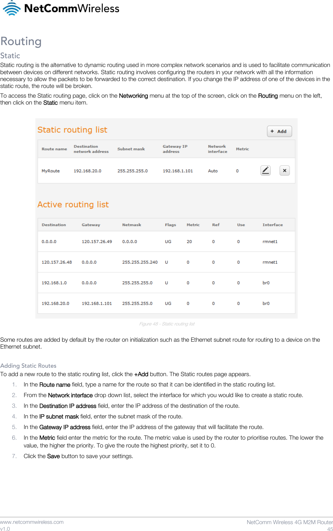    www.netcommwireless.com  NetComm Wireless 4G M2M Router  45 v1.0 Routing Static Static routing is the alternative to dynamic routing used in more complex network scenarios and is used to facilitate communication between devices on different networks. Static routing involves configuring the routers in your network with all the information necessary to allow the packets to be forwarded to the correct destination. If you change the IP address of one of the devices in the static route, the route will be broken. To access the Static routing page, click on the Networking menu at the top of the screen, click on the Routing menu on the left, then click on the Static menu item.   Figure 48 - Static routing list  Some routes are added by default by the router on initialization such as the Ethernet subnet route for routing to a device on the Ethernet subnet.  Adding Static Routes To add a new route to the static routing list, click the +Add button. The Static routes page appears. 1. In the Route name field, type a name for the route so that it can be identified in the static routing list. 2. From the Network interface drop down list, select the interface for which you would like to create a static route. 3. In the Destination IP address field, enter the IP address of the destination of the route. 4. In the IP subnet mask field, enter the subnet mask of the route. 5. In the Gateway IP address field, enter the IP address of the gateway that will facilitate the route. 6. In the Metric field enter the metric for the route. The metric value is used by the router to prioritise routes. The lower the value, the higher the priority. To give the route the highest priority, set it to 0. 7. Click the Save button to save your settings. 