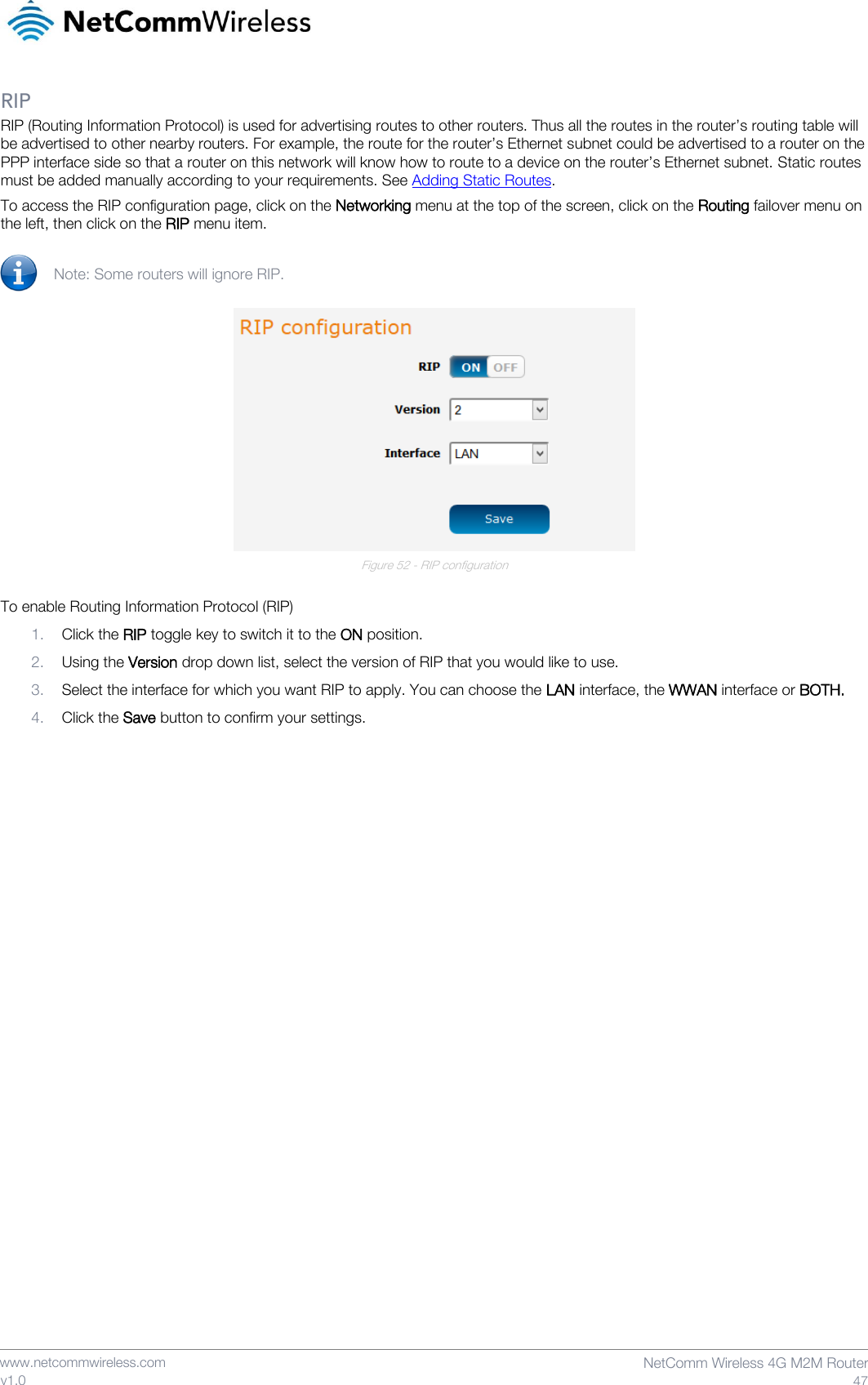    www.netcommwireless.com  NetComm Wireless 4G M2M Router  47 v1.0 RIP RIP (Routing Information Protocol) is used for advertising routes to other routers. Thus all the routes in the router’s routing table will be advertised to other nearby routers. For example, the route for the router’s Ethernet subnet could be advertised to a router on the PPP interface side so that a router on this network will know how to route to a device on the router’s Ethernet subnet. Static routes must be added manually according to your requirements. See Adding Static Routes. To access the RIP configuration page, click on the Networking menu at the top of the screen, click on the Routing failover menu on the left, then click on the RIP menu item.   Note: Some routers will ignore RIP.   Figure 52 - RIP configuration  To enable Routing Information Protocol (RIP) 1. Click the RIP toggle key to switch it to the ON position. 2. Using the Version drop down list, select the version of RIP that you would like to use. 3. Select the interface for which you want RIP to apply. You can choose the LAN interface, the WWAN interface or BOTH. 4. Click the Save button to confirm your settings.    
