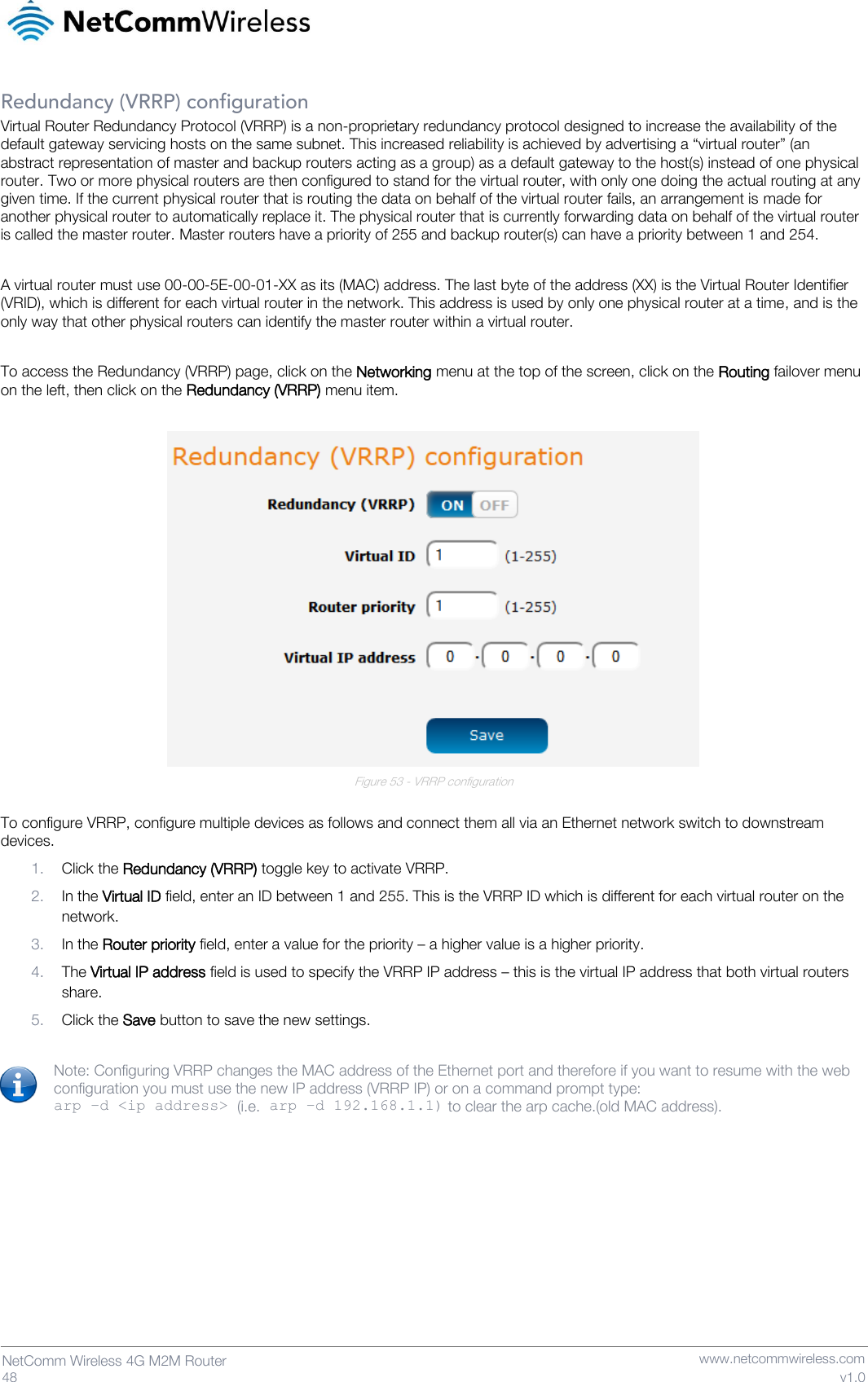   48  NetComm Wireless 4G M2M Router   www.netcommwireless.com v1.0 Redundancy (VRRP) configuration Virtual Router Redundancy Protocol (VRRP) is a non-proprietary redundancy protocol designed to increase the availability of the default gateway servicing hosts on the same subnet. This increased reliability is achieved by advertising a “virtual router” (an abstract representation of master and backup routers acting as a group) as a default gateway to the host(s) instead of one physical router. Two or more physical routers are then configured to stand for the virtual router, with only one doing the actual routing at any given time. If the current physical router that is routing the data on behalf of the virtual router fails, an arrangement is made for another physical router to automatically replace it. The physical router that is currently forwarding data on behalf of the virtual router is called the master router. Master routers have a priority of 255 and backup router(s) can have a priority between 1 and 254.  A virtual router must use 00-00-5E-00-01-XX as its (MAC) address. The last byte of the address (XX) is the Virtual Router Identifier (VRID), which is different for each virtual router in the network. This address is used by only one physical router at a time, and is the only way that other physical routers can identify the master router within a virtual router.  To access the Redundancy (VRRP) page, click on the Networking menu at the top of the screen, click on the Routing failover menu on the left, then click on the Redundancy (VRRP) menu item.   Figure 53 - VRRP configuration  To configure VRRP, configure multiple devices as follows and connect them all via an Ethernet network switch to downstream devices.  1. Click the Redundancy (VRRP) toggle key to activate VRRP. 2. In the Virtual ID field, enter an ID between 1 and 255. This is the VRRP ID which is different for each virtual router on the network. 3. In the Router priority field, enter a value for the priority – a higher value is a higher priority. 4. The Virtual IP address field is used to specify the VRRP IP address – this is the virtual IP address that both virtual routers share. 5. Click the Save button to save the new settings.  Note: Configuring VRRP changes the MAC address of the Ethernet port and therefore if you want to resume with the web configuration you must use the new IP address (VRRP IP) or on a command prompt type:  arp –d &lt;ip address&gt; (i.e. arp –d 192.168.1.1) to clear the arp cache.(old MAC address).    
