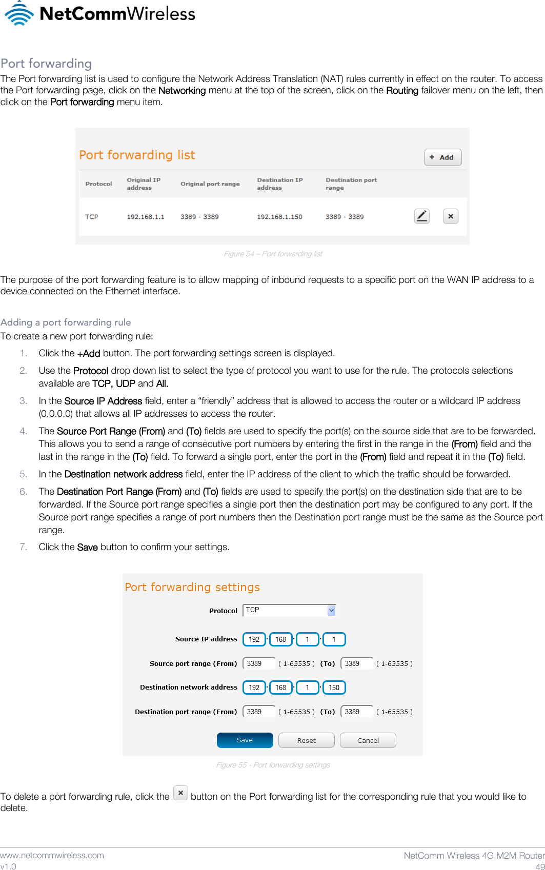    www.netcommwireless.com  NetComm Wireless 4G M2M Router  49 v1.0 Port forwarding The Port forwarding list is used to configure the Network Address Translation (NAT) rules currently in effect on the router. To access the Port forwarding page, click on the Networking menu at the top of the screen, click on the Routing failover menu on the left, then click on the Port forwarding menu item.   Figure 54 – Port forwarding list  The purpose of the port forwarding feature is to allow mapping of inbound requests to a specific port on the WAN IP address to a device connected on the Ethernet interface.  Adding a port forwarding rule To create a new port forwarding rule: 1. Click the +Add button. The port forwarding settings screen is displayed. 2. Use the Protocol drop down list to select the type of protocol you want to use for the rule. The protocols selections available are TCP, UDP and All. 3. In the Source IP Address field, enter a “friendly” address that is allowed to access the router or a wildcard IP address (0.0.0.0) that allows all IP addresses to access the router. 4. The Source Port Range (From) and (To) fields are used to specify the port(s) on the source side that are to be forwarded. This allows you to send a range of consecutive port numbers by entering the first in the range in the (From) field and the last in the range in the (To) field. To forward a single port, enter the port in the (From) field and repeat it in the (To) field. 5. In the Destination network address field, enter the IP address of the client to which the traffic should be forwarded. 6. The Destination Port Range (From) and (To) fields are used to specify the port(s) on the destination side that are to be forwarded. If the Source port range specifies a single port then the destination port may be configured to any port. If the Source port range specifies a range of port numbers then the Destination port range must be the same as the Source port range. 7. Click the Save button to confirm your settings.   Figure 55 - Port forwarding settings  To delete a port forwarding rule, click the   button on the Port forwarding list for the corresponding rule that you would like to delete.   