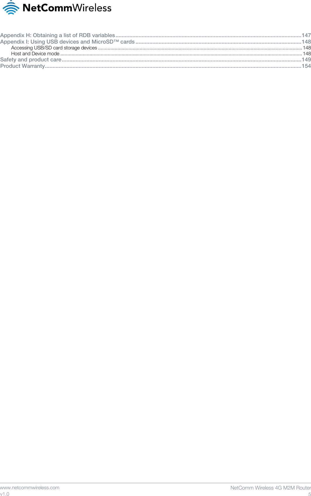    www.netcommwireless.com  NetComm Wireless 4G M2M Router  5 v1.0 Appendix H: Obtaining a list of RDB variables ......................................................................................................................... 147 Appendix I: Using USB devices and MicroSD™ cards ............................................................................................................ 148 Accessing USB/SD card storage devices ................................................................................................................................................... 148 Host and Device mode .............................................................................................................................................................................. 148 Safety and product care ............................................................................................................................................................ 149 Product Warranty....................................................................................................................................................................... 154    