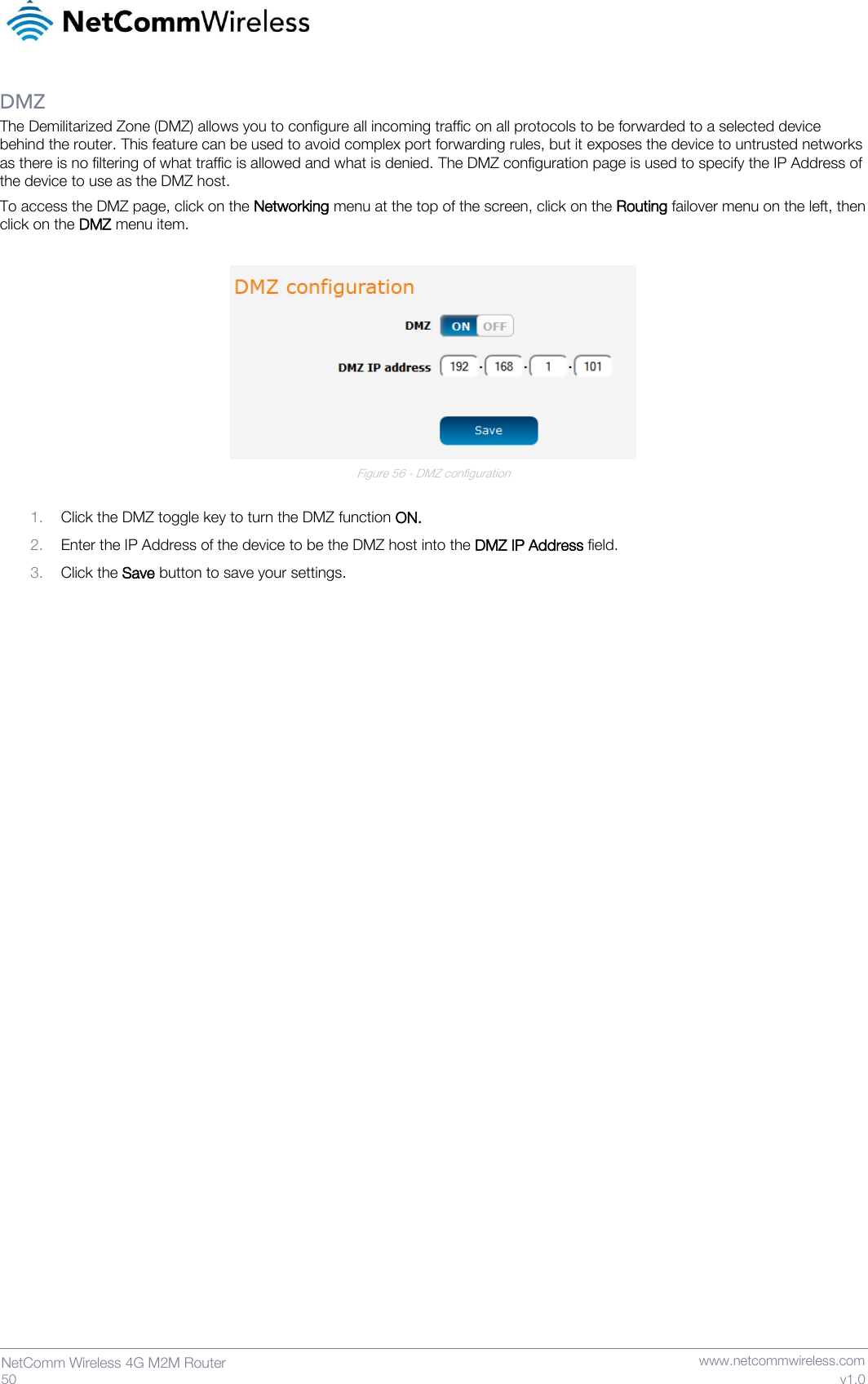   50  NetComm Wireless 4G M2M Router   www.netcommwireless.com v1.0 DMZ The Demilitarized Zone (DMZ) allows you to configure all incoming traffic on all protocols to be forwarded to a selected device behind the router. This feature can be used to avoid complex port forwarding rules, but it exposes the device to untrusted networks as there is no filtering of what traffic is allowed and what is denied. The DMZ configuration page is used to specify the IP Address of the device to use as the DMZ host. To access the DMZ page, click on the Networking menu at the top of the screen, click on the Routing failover menu on the left, then click on the DMZ menu item.   Figure 56 - DMZ configuration  1. Click the DMZ toggle key to turn the DMZ function ON.  2. Enter the IP Address of the device to be the DMZ host into the DMZ IP Address field. 3. Click the Save button to save your settings.     