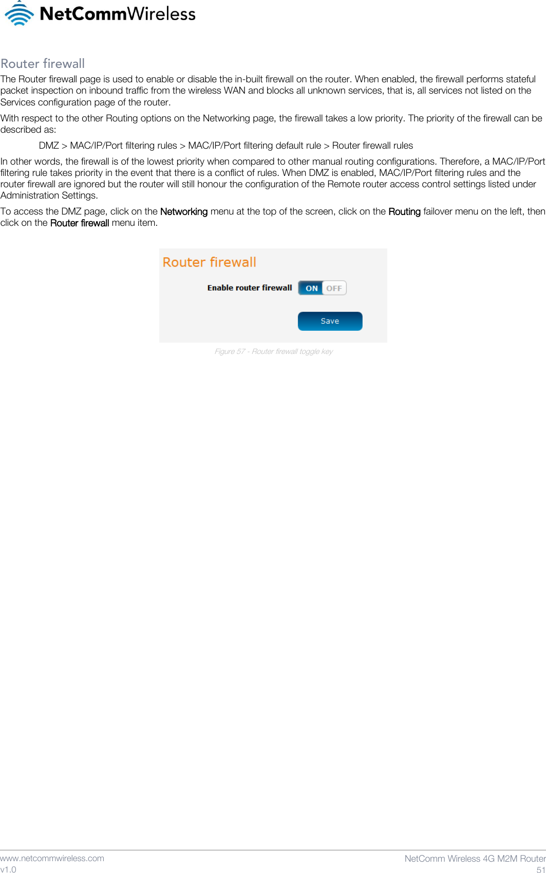    www.netcommwireless.com  NetComm Wireless 4G M2M Router  51 v1.0 Router firewall The Router firewall page is used to enable or disable the in-built firewall on the router. When enabled, the firewall performs stateful packet inspection on inbound traffic from the wireless WAN and blocks all unknown services, that is, all services not listed on the Services configuration page of the router.  With respect to the other Routing options on the Networking page, the firewall takes a low priority. The priority of the firewall can be described as: DMZ &gt; MAC/IP/Port filtering rules &gt; MAC/IP/Port filtering default rule &gt; Router firewall rules In other words, the firewall is of the lowest priority when compared to other manual routing configurations. Therefore, a MAC/IP/Port filtering rule takes priority in the event that there is a conflict of rules. When DMZ is enabled, MAC/IP/Port filtering rules and the router firewall are ignored but the router will still honour the configuration of the Remote router access control settings listed under Administration Settings. To access the DMZ page, click on the Networking menu at the top of the screen, click on the Routing failover menu on the left, then click on the Router firewall menu item.   Figure 57 - Router firewall toggle key     