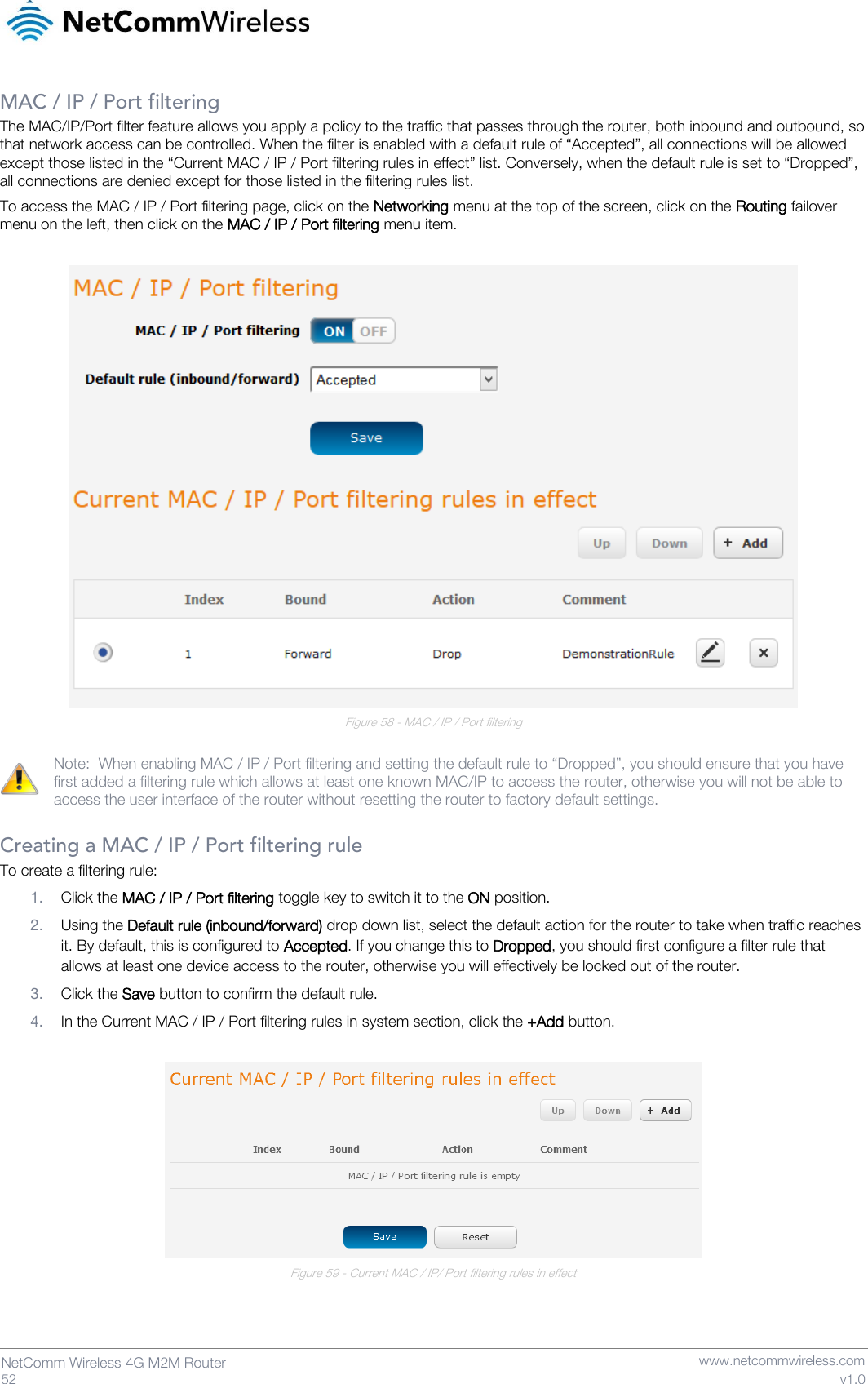   52  NetComm Wireless 4G M2M Router   www.netcommwireless.com v1.0 MAC / IP / Port filtering The MAC/IP/Port filter feature allows you apply a policy to the traffic that passes through the router, both inbound and outbound, so that network access can be controlled. When the filter is enabled with a default rule of “Accepted”, all connections will be allowed except those listed in the “Current MAC / IP / Port filtering rules in effect” list. Conversely, when the default rule is set to “Dropped”, all connections are denied except for those listed in the filtering rules list. To access the MAC / IP / Port filtering page, click on the Networking menu at the top of the screen, click on the Routing failover menu on the left, then click on the MAC / IP / Port filtering menu item.   Figure 58 - MAC / IP / Port filtering  Note:  When enabling MAC / IP / Port filtering and setting the default rule to “Dropped”, you should ensure that you have first added a filtering rule which allows at least one known MAC/IP to access the router, otherwise you will not be able to access the user interface of the router without resetting the router to factory default settings.  Creating a MAC / IP / Port filtering rule To create a filtering rule: 1. Click the MAC / IP / Port filtering toggle key to switch it to the ON position. 2. Using the Default rule (inbound/forward) drop down list, select the default action for the router to take when traffic reaches it. By default, this is configured to Accepted. If you change this to Dropped, you should first configure a filter rule that allows at least one device access to the router, otherwise you will effectively be locked out of the router. 3. Click the Save button to confirm the default rule. 4. In the Current MAC / IP / Port filtering rules in system section, click the +Add button.   Figure 59 - Current MAC / IP/ Port filtering rules in effect   