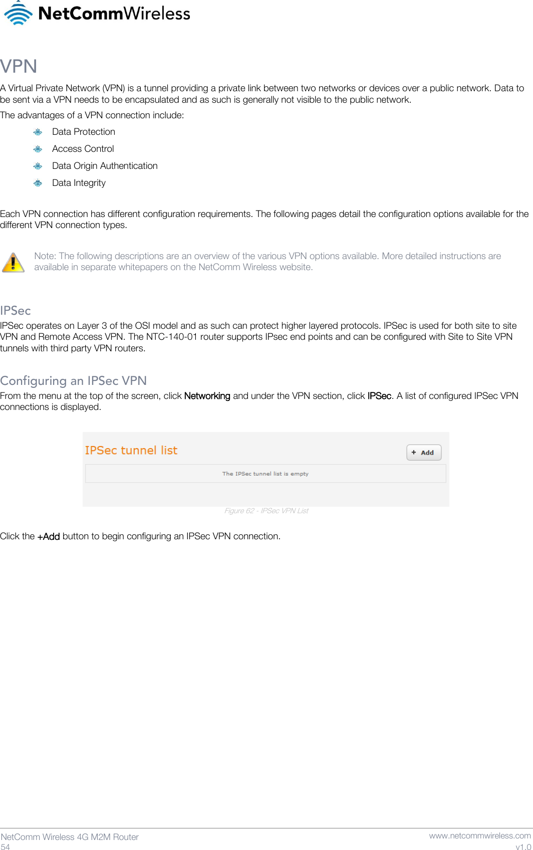   54  NetComm Wireless 4G M2M Router   www.netcommwireless.com v1.0 VPN A Virtual Private Network (VPN) is a tunnel providing a private link between two networks or devices over a public network. Data to be sent via a VPN needs to be encapsulated and as such is generally not visible to the public network. The advantages of a VPN connection include:  Data Protection  Access Control  Data Origin Authentication  Data Integrity  Each VPN connection has different configuration requirements. The following pages detail the configuration options available for the different VPN connection types.  Note: The following descriptions are an overview of the various VPN options available. More detailed instructions are available in separate whitepapers on the NetComm Wireless website.   IPSec IPSec operates on Layer 3 of the OSI model and as such can protect higher layered protocols. IPSec is used for both site to site VPN and Remote Access VPN. The NTC-140-01 router supports IPsec end points and can be configured with Site to Site VPN tunnels with third party VPN routers.   Configuring an IPSec VPN From the menu at the top of the screen, click Networking and under the VPN section, click IPSec. A list of configured IPSec VPN connections is displayed.   Figure 62 - IPSec VPN List  Click the +Add button to begin configuring an IPSec VPN connection.   